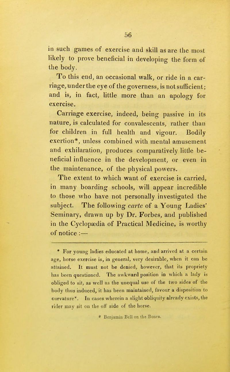 in such games of exercise and skill as are the most likely to prove beneficial in developing the form of the body. To this end, an occasional walk, or ride in a car- riage, under the eye of the governess, is not sufficient; and is, in fact, little more than an apology for exercise. Carriage exercise, indeed, being passive in its nature, is calculated for convalescents, rather than for children in full health and vigour. Bodily exertion*, unless combined with mental amusement and exhilaration, produces comparatively little be- neficial influence in the development, or even in the maintenance, of the physical powers. The extent to which want of exercise is carried, in many boarding schools, will appear incredible to those who have not personally investigated the subject. The following carte of a Young Ladies' Seminary, drawn up by Dr. Forbes, and published in the Cyclopaedia of Practical Medicine, is worthy of notice :— * For young ladies educated at home, and arrived at. a certain age, horse exercise is, in general, very desirable, when it can be attained. It must not be denied, however, that its propriety has been questioned. The awkward position in which a lady is obliged to sit, as well as the unequal use of the two sides of the body thus induced, it has been maintained, favour a disposition to curvature*. In cases wherein a slight obliquity already exists, the rider may sit on the off side of the horse. * Benjamin Bell on the Bones.