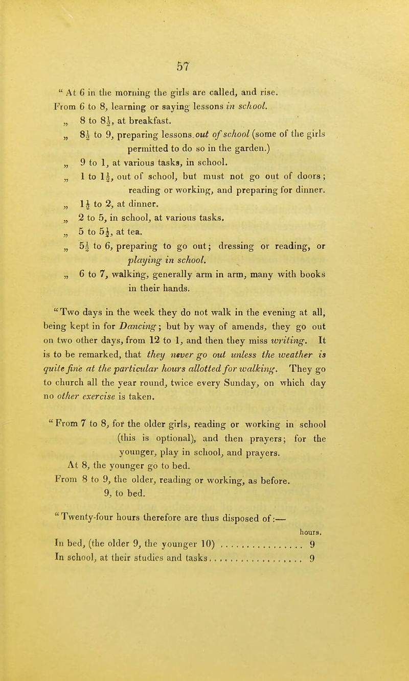 At G in the morning the girls are called, and rise. From 6 to 8, learning or saying lessons in school. „ 8 to 83, at breakfast. „ 8g to 9, preparing lessons, out of school (some of the girls permitted to do so in the garden.) „ 9 to 1, at various tasks, in school. „ 1 to 11, out of school, but must not go out of doors; reading or working, and preparing for dinner. „ 1 \ to 2, at dinner. „ 2 to 5, in school, at various tasks. „ 5 to b\, at tea. „ 5| to 6, preparing to go out; dressing or reading, or playing in school. „ 6 to 7, walking, generally arm in arm, many with books in their hands. Two days in the week they do not walk in the evening at all, being kept in for Dancing; but by way of amends, they go out on two other days, from 12 to 1, and then they miss writing. It is to be remarked, that they ntver go out unless the weather is quite fine at the particular hours allotted for walking. They go to church all the year round, twice every Sunday, on which day no other exercise is taken. From 7 to 8, for the older girls, reading or working in school (this is optional), and then prayers; for the younger, play in school, and prayers. At 8, the younger go to bed. From 8 to 9, the older, reading or working, as before. 9, to bed. Twenty-four hours therefore are thus disposed of: hi bed, (the older 9, the younger 10) , In school, at their studies and tasks hours. . 9 . 9