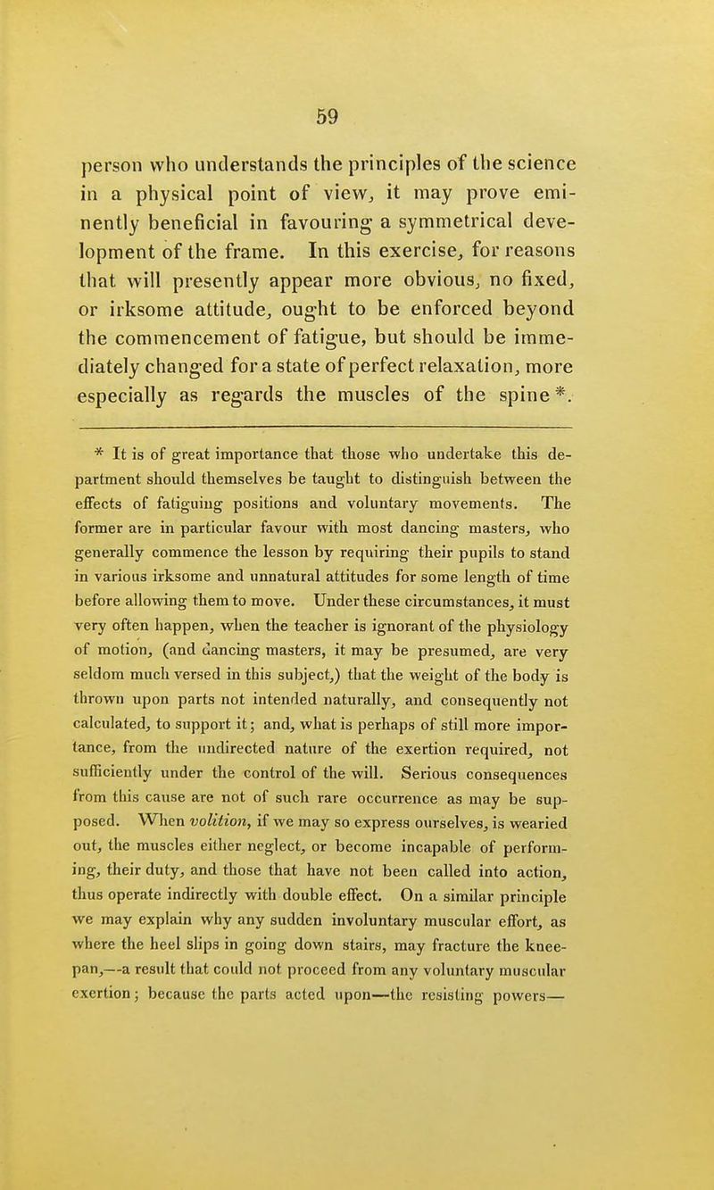 person who understands the principles of the science in a physical point of view, it may prove emi- nently beneficial in favouring a symmetrical deve- lopment of the frame. In this exercise, for reasons that will presently appear more obvious, no fixed, or irksome attitude, ought to be enforced beyond the commencement of fatigue, but should be imme- diately changed for a state of perfect relaxation, more especially as regards the muscles of the spine*. * It is of great importance that those who undertake this de- partment should themselves be taught to distinguish between the effects of fatiguing positions and voluntary movements. The former are in particular favour with most dancing masters, who generally commence the lesson by requiring their pupils to stand in various irksome and unnatural attitudes for some length of time before allowing them to move. Under these circumstances, it must very often happen, when the teacher is ignorant of the physiology of motion, (and dancing masters, it may be presumed, are very seldom much versed in this subject,) that the weight of the body is thrown upon parts not intended naturally, and consequently not calculated, to support it; and, what is perhaps of still more impor- tance, from the undirected nature of the exertion required, not sufficiently under the control of the will. Serious consequences from this cause are not of such rare occurrence as may be sup- posed. When volition, if we may so express ourselves, is wearied out, the muscles either neglect, or become incapable of perform- ing, their duty, and those that have not been called into action, thus operate indirectly with double effect. On a similar principle we may explain why any sudden involuntary muscular effort, as where the heel slips in going down stairs, may fracture the knee- pan,—a result that could not proceed from any voluntary muscular exertion; because the parts acted upon—the resisting powers—