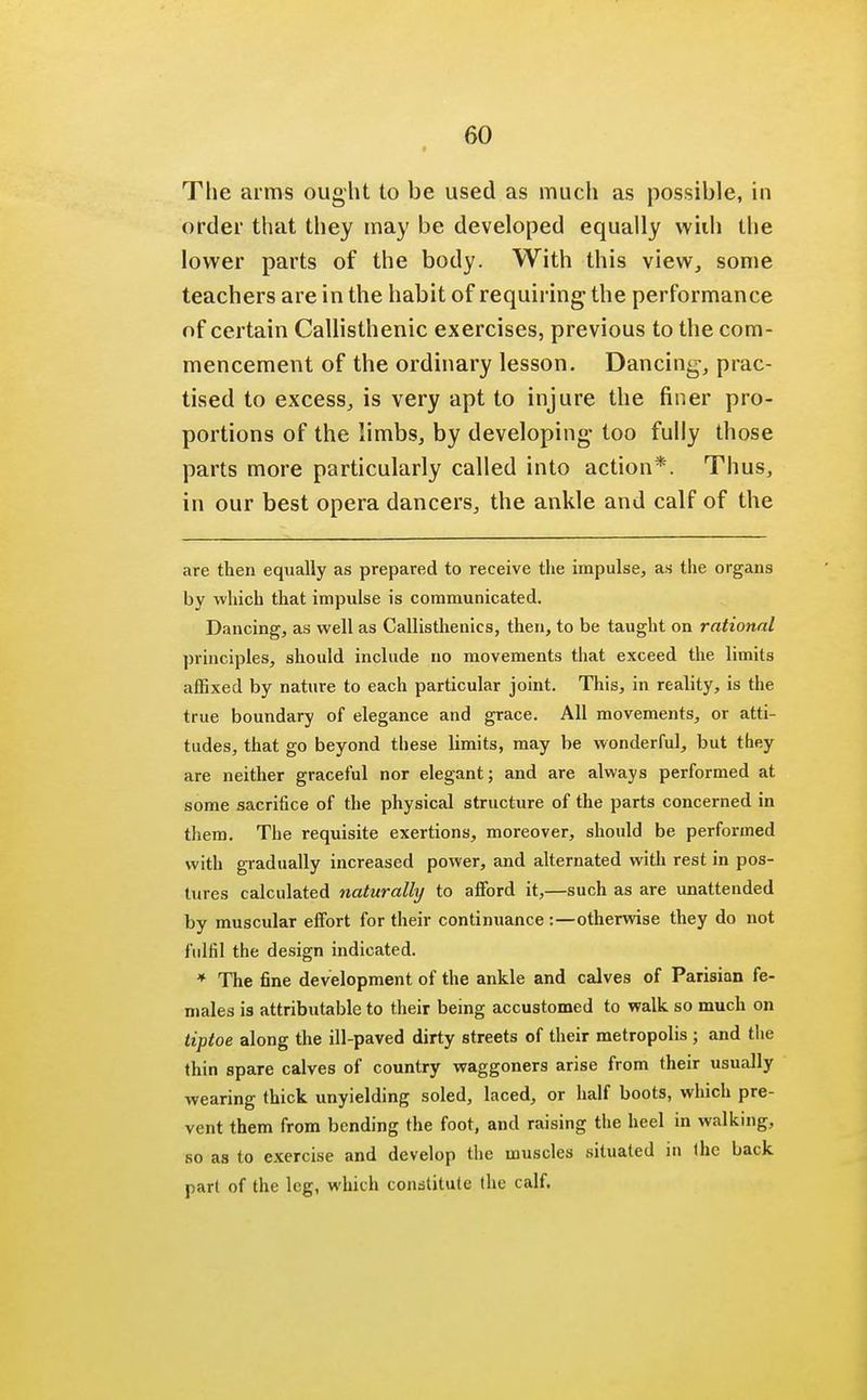 The arms ought to be used as much as possible, in order that they may be developed equally with the lower parts of the body. With this view, some teachers are in the habit of requiring the performance of certain Callisthenic exercises, previous to the com- mencement of the ordinary lesson. Dancing, prac- tised to excess, is very apt to injure the finer pro- portions of the limbs, by developing* too fully those parts more particularly called into action*. Thus, in our best opera dancers, the ankle and calf of the are then equally as prepared to receive the impulse, as the organs by which that impulse is communicated. Dancing, as well as Callisthenics, then, to be taught on rational principles, should include no movements that exceed the limits affixed by nature to each particular joint. This, in reality, is the true boundary of elegance and grace. All movements, or atti- tudes, that go beyond these limits, may be wonderful, but they are neither graceful nor elegant; and are always performed at some sacrifice of the physical structure of the parts concerned in them. The requisite exertions, moreover, should be performed with gradually increased power, and alternated with rest in pos- tures calculated naturally to afford it,—such as are unattended by muscular effort for their continuance :—otherwise they do not fulfil the design indicated. * The fine development of the ankle and calves of Parisian fe- males is attributable to their being accustomed to walk so much on tiptoe along the ill-paved dirty streets of their metropolis ; and the thin spare calves of country waggoners arise from their usually wearing thick unyielding soled, laced, or half boots, which pre- vent them from bending the foot, and raising the heel in walking, so as to exercise and develop the muscles situated in (he back pari of the leg, which constitute the calf.