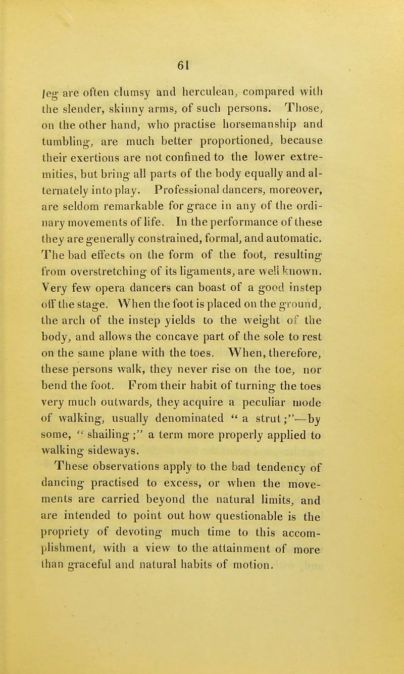 leg are often clumsy and herculean, compared with the slender, skinny arms, of such persons. Those, on the other hand, who practise horsemanship and tumbling-, are much better proportioned, because their exertions are not confined to the lower extre- mities, but bring all parts of the body equally and al- ternately into play. Professional dancers, moreover, are seldom remarkable for grace in any of the ordi- nary movements of life. In the performance of these they are generally constrained, formal, and automatic. The bad effects on the form of the foot, resulting- from overstretching of its ligaments, are well known. Very few opera dancers can boast of a good instep off the stage. When the foot is placed on the ground, the arch of the instep yields to the weight of the body, and allows the concave part of the sole to rest on the same plane with the toes. When, therefore, these persons walk, they never rise on the toe, nor bend the foot. From their habit of turning the toes very much outwards, they acquire a peculiar mode of walking, usually denominated a strut;—by some,  shailing a term more properly applied to walking sideways. These observations apply to the bad tendency of dancing practised to excess, or when the move- ments are carried beyond the natural limits, and are intended to point out how questionable is the propriety of devoting much time to this accom- plishment, with a view to the attainment of more than graceful and natural habits of motion.