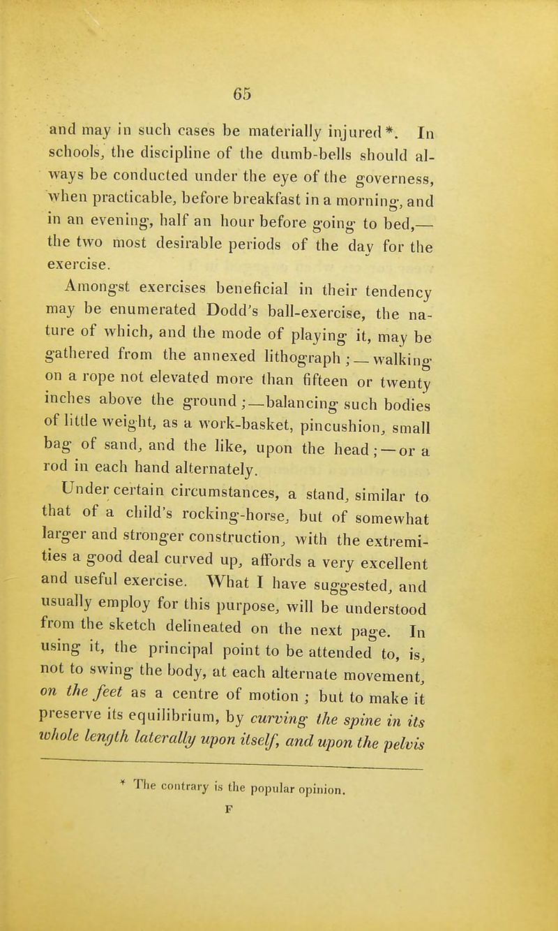 65 and may in such cases be materially injured*. In schools, the discipline of the dumb-bells should al- ways be conducted under the eye of the governess, 'when practicable, before breakfast in a morning and in an evening-, half an hour before going to bed, the two most desirable periods of the dav for the exercise. Amongst exercises beneficial in their tendency may be enumerated Dodd's ball-exercise, the na- ture of which, and the mode of playing it, may be gathered from the annexed lithographwalking on a rope not elevated more than fifteen or twenty inches above the ground ; —balancing such bodies of little weight, as a work-basket, pincushion, small bag of sand, and the like, upon the head; —or a rod in each hand alternately. Under certain circumstances, a stand, similar to that of a child's rocking-horse, but of somewhat larger and stronger construction, with the extremi- ties a good deal curved up, affords a very excellent and useful exercise. What I have suggested, and usually employ for this purpose, will be understood from the sketch delineated on the next page. In using it, the principal point to be attended to, is, not to swing the body, at each alternate movement,' on the feet as a centre of motion ; but to make it preserve its equilibrium, by curving the spine in its whole length laterally upon itself, and upon the pelvis * The contrary is the popular opinion. F