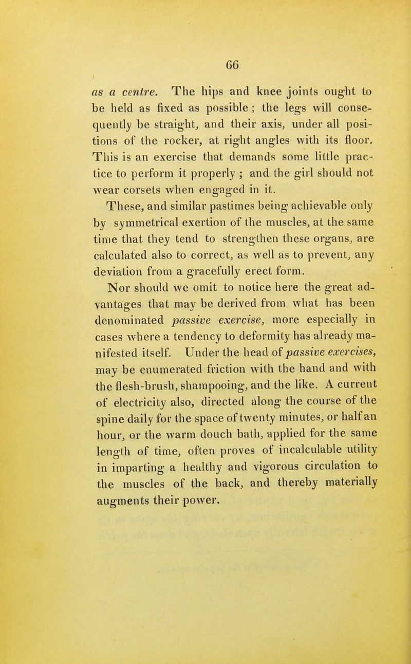 GG as a centre. The hips and knee joints ought to be held as fixed as possible ; the legs will conse- quently be straight, and their axis, under all posi- tions of the rocker, at right angles with its floor. This is an exercise that demands some little prac- tice to perform it properly ; and the girl should not wear corsets when engaged in it. These, and similar pastimes being achievable only by symmetrical exertion of the muscles, at the same time that they tend to strengthen these organs, are calculated also to correct, as well as to prevent, any deviation from a gracefully erect form. Nor should we omit to notice here the great ad- vantages that may be derived from what has been denominated passive exercise, more especially in cases where a tendency to deformity has already ma- nifested itself. Under the head of passive exercises, may be enumerated friction with the hand and with the flesh-brush, shampooing, and the like. A current of electricity also, directed along the course of the spine daily for the space of twenty minutes, or half an hour, or the warm douch bath, applied for the same length of time, often proves of incalculable utility in imparting a healthy and vigorous circulation to the muscles of the back, and thereby materially augments their power.