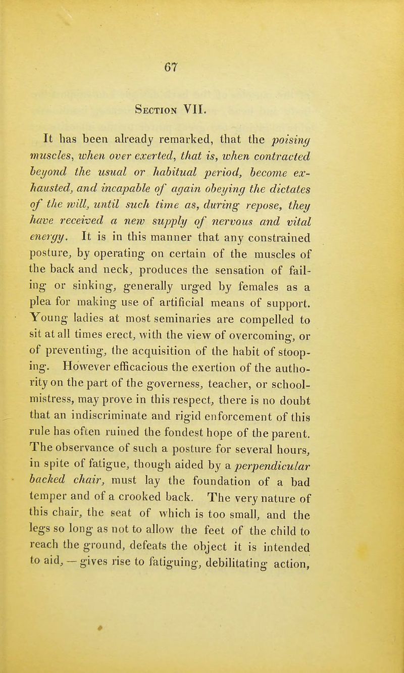 Section VII. It has been already remarked, that the poising muscles, when over exerted, that is, when contracted beyond the usual or habitual period, become ex- hausted, and incapable of again obeying the dictates of the will, until such time as, during repose, they have received a new supply of nervous and vital energy. It is in this manner that any constrained posture, by operating on certain of the muscles of the back and neck, produces the sensation of fail- ing- or sinking, generally urged by females as a plea for making use of artificial means of support. Young ladies at most seminaries are compelled to sit at all times erect, with the view of overcoming, or of preventing, the acquisition of the habit of stoop- ing. However efficacious the exertion of the autho- rity on the part of the governess, teacher, or school- mistress, may prove in this respect, there is no doubt that an indiscriminate and rigid enforcement of this rule has often ruined the fondest hope of the parent. The observance of such a posture for several hours, in spite of fatigue, though aided by a perpendicular backed chair, must lay the foundation of a bad temper and of a crooked back. The very nature of this chair, the seat of which is too small, and the legs so long as not to allow the feet of the child to reach the ground, defeats the object it is intended to aid, — gives rise to fatiguing, debilitating action,