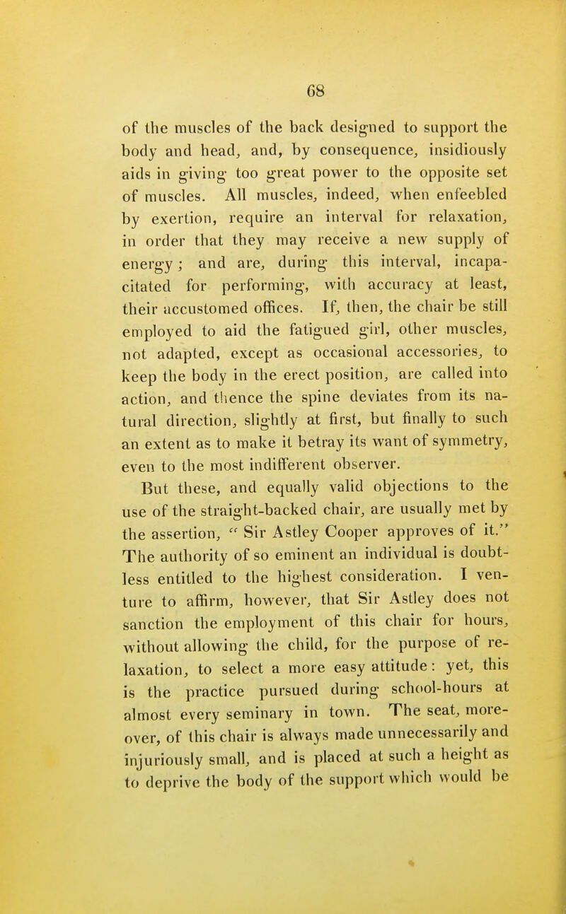 08 of the muscles of the back designed to support the body and head, and, by consequence, insidiously aids in giving- too great power to the opposite set of muscles. All muscles, indeed, when enfeebled by exertion, require an interval for relaxation, in order that they may receive a new supply of energy; and are, during this interval, incapa- citated for performing, with accuracy at least, their accustomed offices. If, then, the chair be still employed to aid the fatigued girl, other muscles, not adapted, except as occasional accessories, to keep the body in the erect position, are called into action, and thence the spine deviates from its na- tural direction, slightly at first, but finally to such an extent as to make it betray its want of symmetry, even to the most indifferent observer. But these, and equally valid objections to the use of the straight-backed chair, are usually met by the assertion, Sir Astley Cooper approves of it. The authority of so eminent an individual is doubt- less entitled to the highest consideration. I ven- ture to affirm, however, that Sir Astley does not sanction the employment of this chair for hours, without allowing the child, for the purpose of re- laxation, to select a more easy attitude: yet, this is the practice pursued during school-hours at almost every seminary in town. The seat, more- over, of this chair is always made unnecessarily and injuriously small, and is placed at such a height as to deprive the body of the support which would be