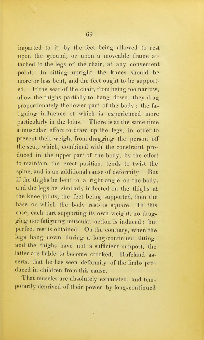 imparted to it, by the feet being allowed to rest upon the ground, or upon a moveable frame at- tached to the legs of the chair, at any convenient point. In sitting upright, the knees should be more or less bent, and the feet ought to be support- ed. If the seat of the chair, from being too narrow, allow the thighs partially to hang down, they drag proportionately the lower part of the body ; the fa- tiguing influence of which is experienced more particularly in the loins. There is at the same time a muscular effort to draw up the legs, in order to prevent their weight from dragging the person off the seat, which, combined with the constraint pro- duced in the upper part of the bod}', by the effort to maintain the erect position, tends to twist the spine, and is an additional cause of deformity. But if the thighs be bent to a right angle on the body, and the legs be similarly inflected on the thighs at the knee joints, the feet being supported, then the base on which the body rests is square. In this case, each part supporting its own weight, no drag- ging nor fatiguing muscular action is induced; but perfect rest is obtained. On the contrary, when the legs hang down during a long-continued sitting, and the thighs have not a sufficient support, the latter are liable to become crooked. Hufeland as- serts, that he has seen deformity of the limbs pro- duced in children from this cause. That muscles are absolutely exhausted, and tem- porarily deprived of their power by long-continued
