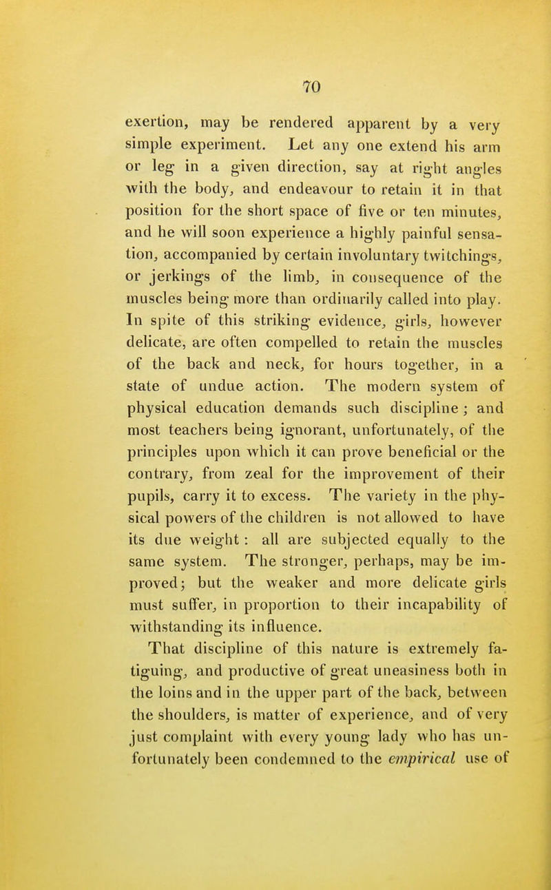 exertion, may be rendered apparent by a very simple experiment. Let any one extend his arm or leg in a given direction, say at right angles with the body, and endeavour to retain it in that position for the short space of five or ten minutes, and he will soon experience a highly painful sensa- tion, accompanied by certain involuntary twitchings, or jerkings of the limb, in consequence of the muscles being more than ordinarily called into play. In spite of this striking evidence, girls, however delicate, are often compelled to retain the muscles of the back and neck, for hours together, in a state of undue action. The modern system of physical education demands such discipline ; and most teachers being ignorant, unfortunately, of the principles upon which it can prove beneficial or the contrary, from zeal for the improvement of their pupils, carry it to excess. The variety in the phy- sical powers of the children is not allowed to have its due weight: all are subjected equally to the same system. The stronger, perhaps, may be im- proved; but the weaker and more delicate girls must suffer, in proportion to their incapability of withstanding its influence. That discipline of this nature is extremely fa- tiguing, and productive of great uneasiness both in the loins and in the upper part of the back, between the shoulders, is matter of experience, and of very just complaint with every young lady who has un- fortunately been condemned to the empirical use of