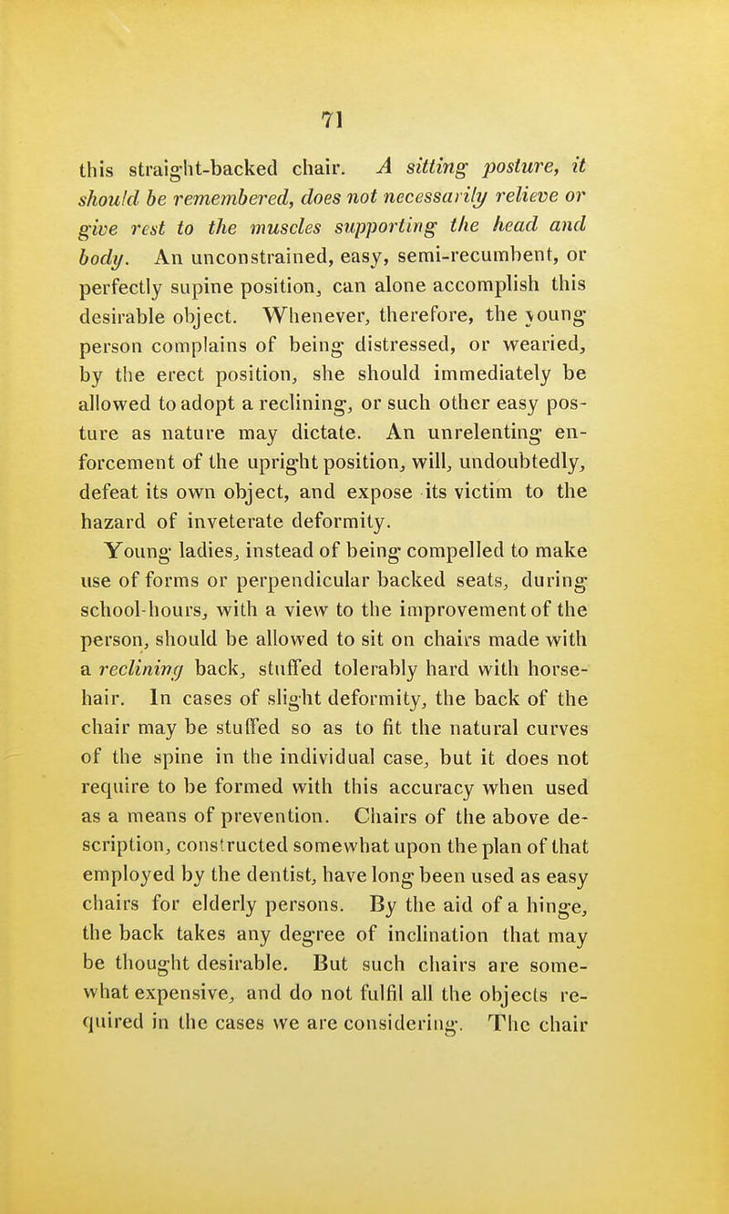 this straight-backed chair. A sitting posture, it should be remembered, does not necessarily relieve or give rest to the muscles supporting the head and body. An unconstrained, easy, semi-recumbent, or perfectly supine position, can alone accomplish this desirable object. Whenever, therefore, the \oung person complains of being distressed, or wearied, by the erect position, she should immediately be allowed to adopt a reclining-, or such other easy pos- ture as nature may dictate. An unrelenting en- forcement of the upright position, will, undoubtedly, defeat its own object, and expose its victim to the hazard of inveterate deformity. Young ladies, instead of being compelled to make use of forms or perpendicular backed seats, during school-hours, with a view to the improvement of the person, should be allowed to sit on chairs made with a reclining back, stuffed tolerably hard with horse- hair. In cases of slight deformity, the back of the chair may be stuffed so as to fit the natural curves of the spine in the individual case, but it does not require to be formed with this accuracy when used as a means of prevention. Chairs of the above de- scription, constructed somewhat upon the plan of that employed by the dentist, have long been used as easy chairs for elderly persons. By the aid of a hinge, the back takes any degree of inclination that may be thought desirable. But such chairs are some- what expensive, and do not fulfil all the objects re- quired in the cases we are considering. The chair