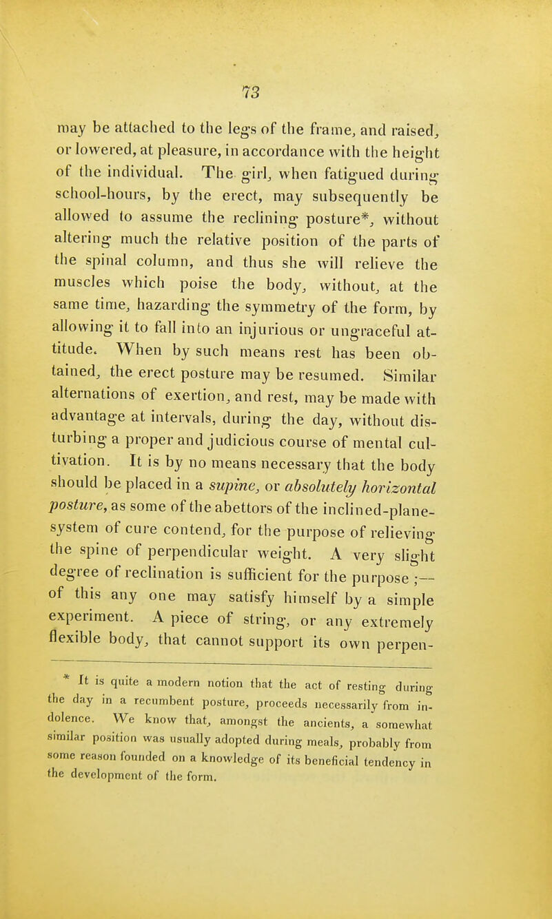 may be attached to the legs of the frame, and raised, or lowered, at pleasure, in accordance with the height of the individual. The girl, when fatigued during school-hours, by the erect, may subsequently be allowed to assume the reclining posture*, without altering much the relative position of the parts of the spinal column, and thus she will relieve the muscles which poise the body, without, at the same time, hazarding the symmetry of the form, by allowing it to fall into an injurious or ungraceful at- titude. When by such means rest has been ob- tained, the erect posture may be resumed. Similar alternations of exertion, and rest, may be made with advantage at intervals, during the day, without dis- turbing a proper and judicious course of mental cul- tivation. It is by no means necessary that the body should be placed in a supine, or absolutely horizontal posture,** some of the abettors of the inclined-plane- system of cure contend, for the purpose of relieving the spine of perpendicular weight. A very slight degree of inclination is sufficient for the purpose ;— of this any one may satisfy himself by a simple experiment. A piece of string, or any extremely flexible body, that cannot support its own perpen- * It is quite a modern notion that the act of resting during the day in a recumbent posture, proceeds necessarily from in- dolence. We know that, amongst the ancients, a somewhat similar position was usually adopted during meals, probably from some reason founded on a knowledge of its beneficial tendency in the development of the form.