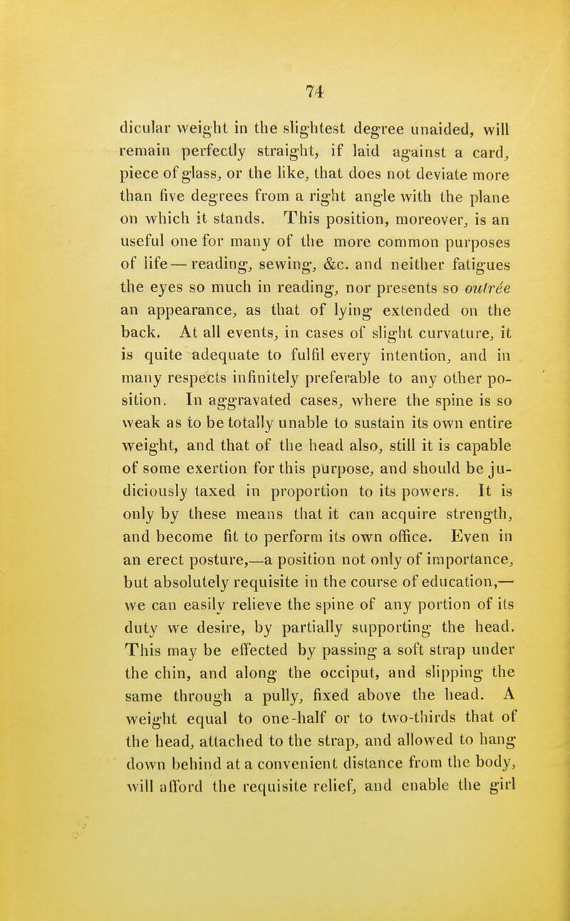dicular weight in the slightest degree unaided, will remain perfectly straight, if laid against a card, piece of glass, or the like, that does not deviate more than five degrees from a right angle with the plane on which it stands. This position, moreover, is an useful one for many of the more common purposes of life—reading, sewing, &c. and neither fatigues the eyes so much in reading, nor presents so oulree an appearance, as that of lying extended on the back. At all events, in cases of slight curvature, it is quite adequate to fulfil every intention, and in many respects infinitely preferable to any other po- sition. In aggravated cases, where the spine is so weak as to be totally unable to sustain its own entire weight, and that of the head also, still it is capable of some exertion for this purpose, and should be ju- diciously taxed in proportion to its powers. It is only by these means that it can acquire strength, and become fit to perform its own office. Even in an erect posture,—a position not only of importance, but absolutely requisite in the course of education,— we can easily relieve the spine of any portion of its duty we desire, by partially supporting the head. This may be effected by passing a soft strap under the chin, and along the occiput, and slipping the same through a pully, fixed above the head. A weight equal to one-half or to two-thirds that of the head, attached to the strap, and allowed to hang down behind at a convenient distance from the body, will aflbrd the requisite relief, and enable the girl