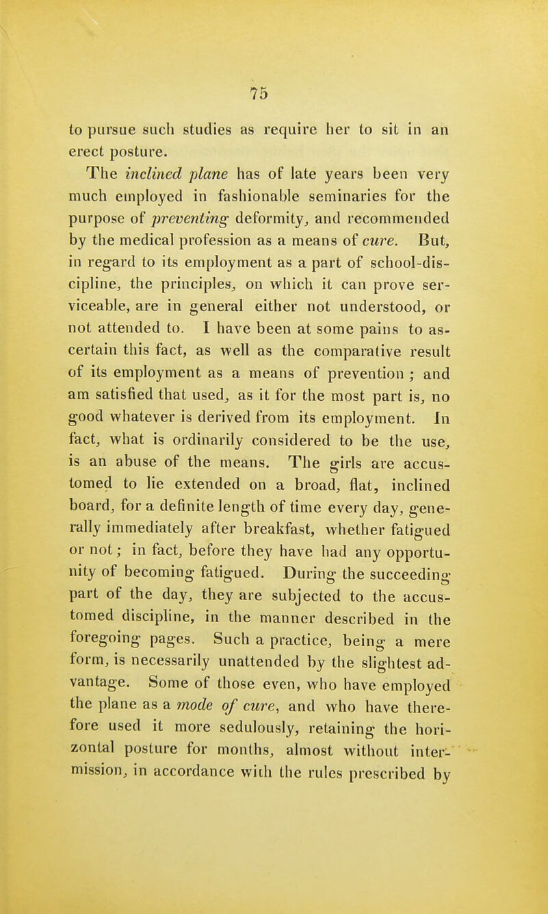 to pursue such studies as require her to sit in an erect posture. The inclined plane has of late years been very much employed in fashionable seminaries for the purpose of preventing deformity, and recommended by the medical profession as a means of cure. But, in regard to its employment as a part of school-dis- cipline, the principles, on which it can prove ser- viceable, are in general either not understood, or not attended to. I have been at some pains to as- certain this fact, as well as the comparative result of its employment as a means of prevention ; and am satisfied that used, as it for the most part is, no good whatever is derived from its employment. In fact, what is ordinarily considered to be the use, is an abuse of the means. The girls are accus- tomed to lie extended on a broad, flat, inclined board, for a definite length of time every day, gene- rally immediately after breakfast, whether fatigued or not; in fact, before they have had any opportu- nity of becoming fatigued. During the succeeding part of the day, they are subjected to the accus- tomed discipline, in the manner described in the foregoing pages. Such a practice, being a mere form, is necessarily unattended by the slightest ad- vantage. Some of those even, who have employed the plane as a mode of cure, and who have there- fore used it more sedulously, retaining the hori- zontal posture for months, almost without inter- mission, in accordance with the rules prescribed by