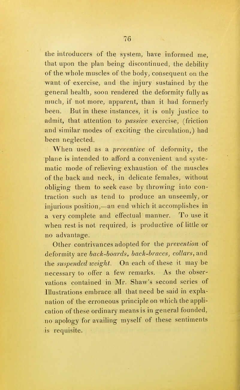the introducers of the system, have informed me, that upon the plan being discontinued, the debility of the whole muscles of the body, consequent on the want of exercise, and the injury sustained by the general health, soon rendered the deformity fully as much, if not more, apparent, than it had formerly been. But in these instances, it is only justice to admit, that attention to passive exercise, (friction and similar modes of exciting- the circulation,) had been neglected. When used as a preventive of deformity, the plane is intended to afford a convenient and syste- matic mode of relieving exhaustion of the muscles of the back and neck, in delicate females, without obliging them to seek ease by throwing into con- traction such as tend to produce an unseemly, or injurious position,—an end which it accomplishes in a very complete and effectual manner. To use it when rest is not required, is productive of little or no advantage. Other contrivances adopted for the prevention of deformity are back-boards, back-braces, collars, and the suspended weight. On each of these it may be necessary to offer a few remarks. As the obser- vations contained in Mr. Shaw's second series of Illustrations embrace all that need be said in expla- nation of the erroneous principle on which the appli- cation of these ordinary means is in general founded, no apology for availing myself of these sentiments is requisite.