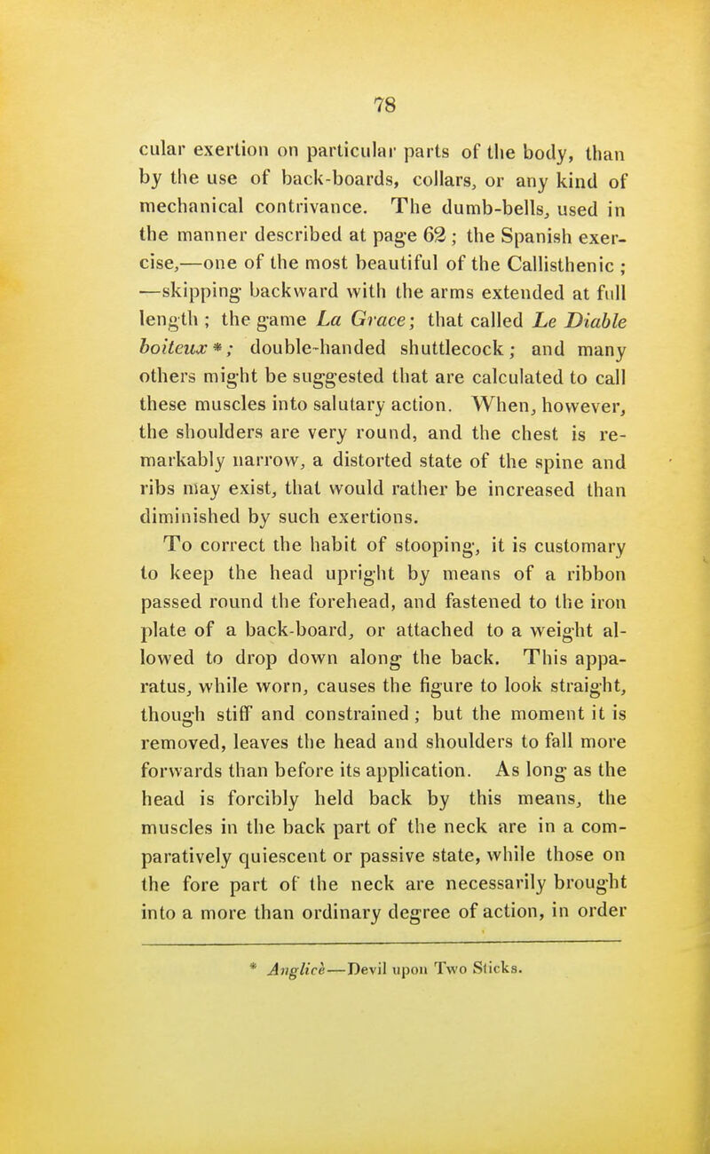 cular exertion on particular parts of the body, than by the use of back-boards, collars, or any kind of mechanical contrivance. The dumb-bells, used in the manner described at page 62 ; the Spanish exer- cise,—one of the most beautiful of the Callisthenic ; —skipping- backward with the arms extended at full length ; the game La Grace-, that called he Diable boiteux*; double-handed shuttlecock; and many others might be suggested that are calculated to call these muscles into salutary action. When, however, the shoulders are very round, and the chest is re- markably narrow, a distorted state of the spine and ribs may exist, that would rather be increased than diminished by such exertions. To correct the habit of stooping, it is customary to keep the head upright by means of a ribbon passed round the forehead, and fastened to the iron plate of a back-board, or attached to a weight al- lowed to drop down along the back. This appa- ratus, while worn, causes the figure to look straight, though stiff and constrained; but the moment it is removed, leaves the head and shoulders to fall more forwards than before its application. As long as the head is forcibly held back by this means, the muscles in the back part of the neck are in a com- paratively quiescent or passive state, while those on the fore part of the neck are necessarily brought into a more than ordinary degree of action, in order Auglice—Devil upon Two Slicks.