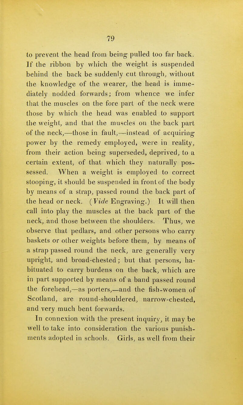 to prevent the head from being- pulled too far back. If the ribbon by which the weight is suspended behind the back be suddenly cut through, without the knowledge of the wearer, the head is imme- diately nodded forwards; from whence we infer that the muscles on the fore part of the neck were those by which the head was enabled to support the weight, and that the muscles on the back part of the neck,—those in fault,—instead of acquiring power by the remedy employed, were in reality, from their action being superseded, deprived, to a certain extent, of that which they naturally pos- sessed. When a weight is employed to correct stooping, it should be suspended in front of the body by means of a strap, passed round the back part of the head or neck. (Vide Engraving.) It will then call into play the muscles at the back part of the neck, and those between the shoulders. Thus, we observe that pedlars, and other persons who carry baskets or other weights before them, by means of a strap passed round the neck, are generally very upright, and broad-chested; but that persons, ha- bituated to carry burdens on the back, which are in part supported by means of a band passed round the forehead,—as porters,—and the fish-women of Scotland, are round-shouldered, narrow-chested, and very much bent forwards. In connexion with the present inquiry, it may be well to take into consideration the various punish- ments adopted in schools. Girls, as well from their
