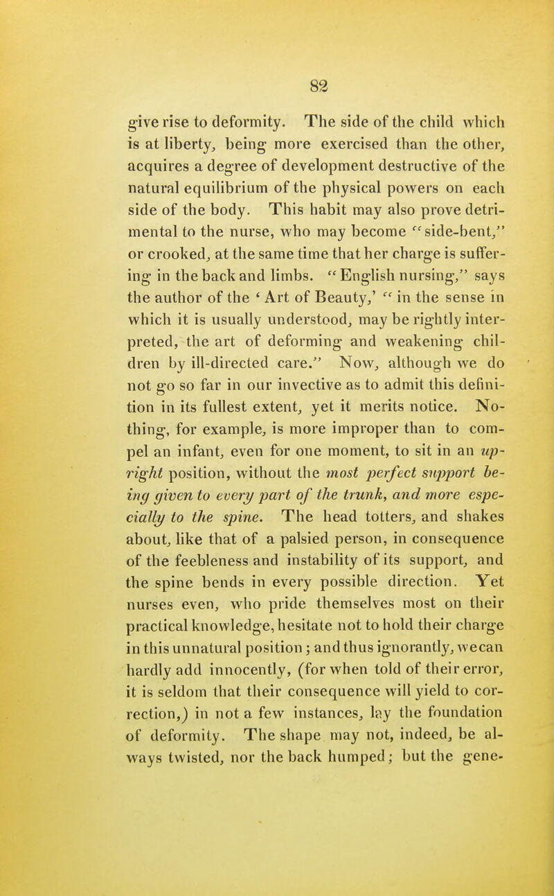 give rise to deformity. The side of the child which is at liberty, being more exercised than the other, acquires a degree of development destructive of the natural equilibrium of the physical powers on each side of the body. This habit may also prove detri- mental to the nurse, who may become side-bent, or crooked, at the same time that her charge is suffer- ing in the back and limbs.  English nursing, says the author of the ' Art of Beauty,' cc in the sense in which it is usually understood, may be rightly inter- preted, the art of deforming and weakening chil- dren by ill-directed care. Now, although we do not go so far in our invective as to admit this defini- tion in its fullest extent, yet it merits notice. No- thing, for example, is more improper than to com- pel an infant, even for one moment, to sit in an up- right position, without the most perfect sujjport be- ing given to every part of the trunk, and more espe- cially to the spine. The head totters, and shakes about, like that of a palsied person, in consequence of the feebleness and instability of its support, and the spine bends in every possible direction. Yet nurses even, who pride themselves most on their practical knowledge, hesitate not to hold their charge in this unnatural position; and thus ignorantly, wecan hardly add innocently, (for when told of their error, it is seldom that their consequence will yield to cor- rection,) in not a few instances, lay the foundation of deformity. The shape may not, indeed, be al- ways twisted, nor the back humped; but the gene-