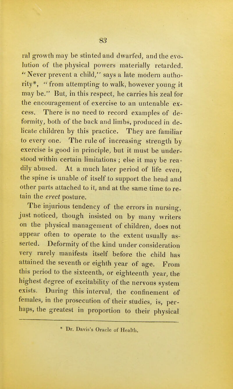 ral growth may be stinted and dwarfed, and the evo- lution of the physical powers materially retarded. Never prevent a child/' says a late modern autho- rity*, from attempting to walk, however young it may be. But, in this respect, he carries his zeal for the encouragement of exercise to an untenable ex- cess. There is no need to record examples of de- formity, both of the back and limbs, produced in de- licate children by this practice. They are familiar to every one. The rule of increasing strength by exercise is good in principle, but it must be under- stood within certain limitations ; else it may be rea- dily abused. At a much later period of life even, the spine is unable of itself to support the head and other parts attached to it, and at the same time to re- tain the erect posture. The injurious tendency of the errors in nursing, just noticed, though insisted on by many writers on the physical management of children, does not appear often to operate to the extent usually as- serted. Deformity of the kind under consideration very rarely manifests itself before the child has attained the seventh or eighth year of age. From this period to the sixteenth, or eighteenth year, the highest degree of excitability of the nervous system exists. During this interval, the confinement of females, in the prosecution of their studies, is, per- haps, the greatest in proportion to their physical * Dr. Davis's Oracle of Health.