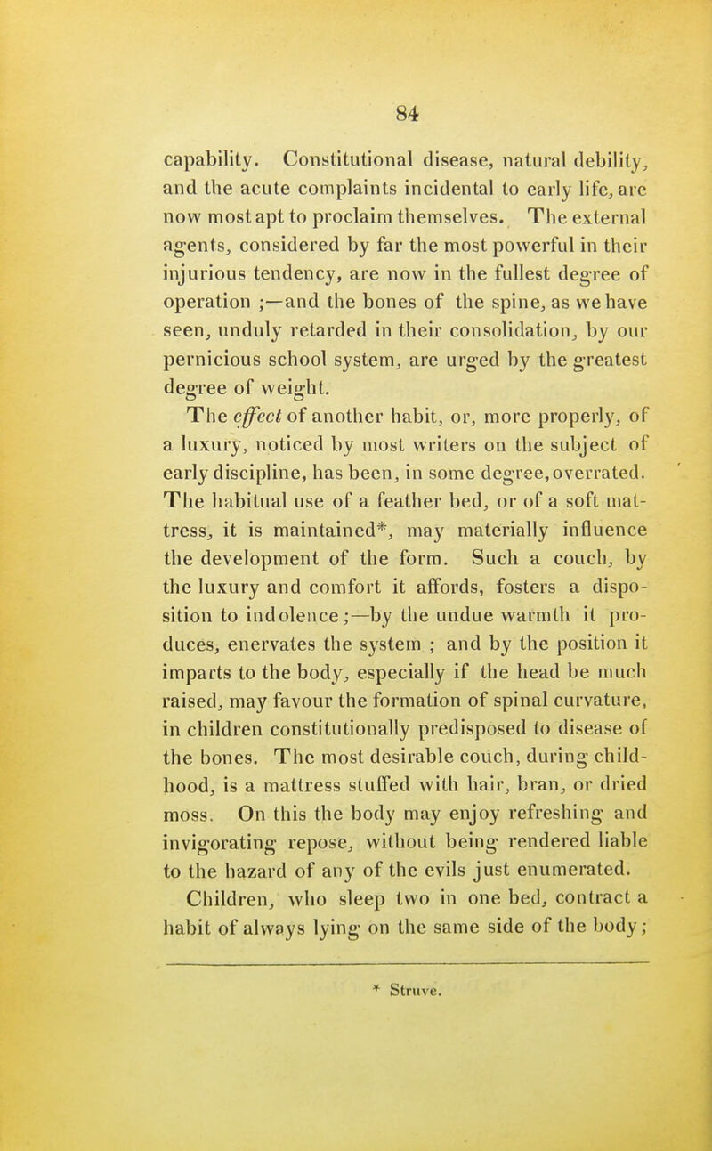 capability. Constitutional disease, natural debility, and the acute complaints incidental to early life, are now most apt to proclaim themselves. The external agents, considered by far the most powerful in their injurious tendency, are now in the fullest degree of operation ;—and the bones of the spine, as we have seen, unduly retarded in their consolidation, by our pernicious school system, are urged by the greatest degree of weight. The effect of another habit, or, more properly, of a luxury, noticed by most writers on the subject of early discipline, has been, in some degree,overrated. The habitual use of a feather bed, or of a soft mat- tress, it is maintained*, may materially influence the development of the form. Such a couch, by the luxury and comfort it affords, fosters a dispo- sition to indolence;—by the undue warmth it pro- duces, enervates the system ; and by the position it imparts to the body, especially if the head be much raised, may favour the formation of spinal curvature, in children constitutionally predisposed to disease of the bones. The most desirable couch, during child- hood, is a mattress stuffed with hair, bran, or dried moss. On this the body may enjoy refreshing and invigorating repose, without being rendered liable to the hazard of any of the evils just enumerated. Children, who sleep two in one bed, contract a habit of always lying on the same side of the body; * Struve.