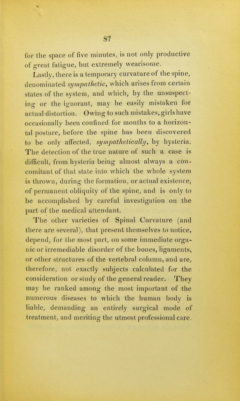 for the space of five minutes, is not only productive of g reat fatigue, but extremely wearisome. Lastly, there is a temporary curvature of the spine, denominated, sympathetic, which arises from certain states of the system, and which, by the unsuspect- ing or the ignorant, may be easily mistaken for actual distortion. Owing to such mistakes, girls have occasionally been confined for months to a horizon- tal posture, before the spine has been discovered to be only alFected, sympathetically, by hysteria. The detection of the true nature of such a case is difficult, from hysteria being- almost always a con- comitant of that state into which the whole system is thrown, during the formation, or actual existence, of permanent obliquity of the spine, and is only to be accomplished by careful investigation on the part of the medical attendant. The other varieties of Spinal Curvature (and there are several), that present themselves to notice, depend, for the most part, on some immediate orga- nic or irremediable disorder of the bones, ligaments, or other structures of the vertebral column, and are, therefore, not exactly subjects calculated fur the consideration or study of the general reader. They may be ranked among- the most important of the numerous diseases to which the human body is liable, demanding an entirely surgical mode of treatment, and meriting the utmost professional care.