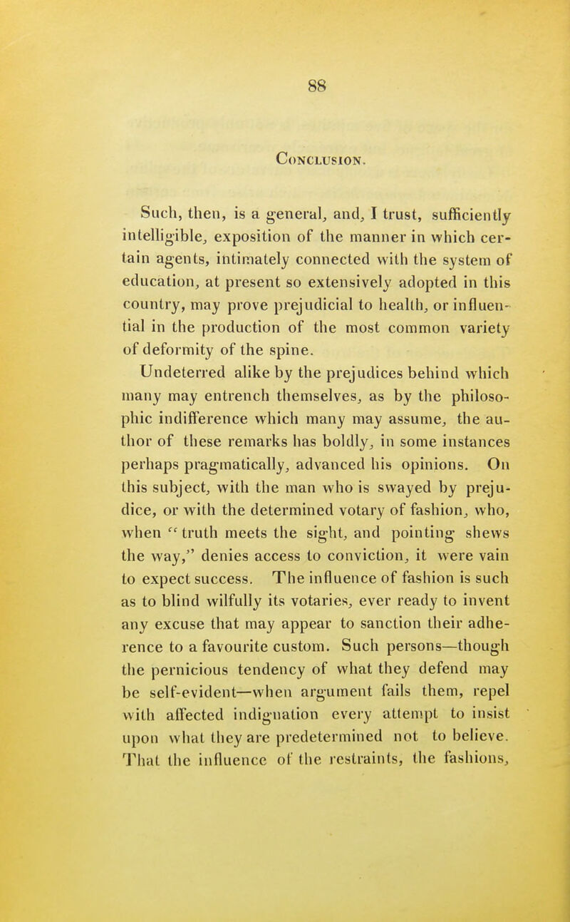 Conclusion. Such, then, is a general, and, I trust, sufficiently intelligible, exposition of the manner in which cer- tain agents, intimately connected with the system of education, at present so extensively adopted in this country, may prove prejudicial to heallh, or influen- tial in the production of the most common variety of deformity of the spine. Undeterred alike by the prejudices behind which many may entrench themselves, as by the philoso- phic indifference which many may assume, the au- thor of these remarks has boldly, in some instances perhaps pragmatically, advanced his opinions. On this subject, with the man who is swayed by preju- dice, or with the determined votary of fashion, who, when truth meets the sight, and pointing shews the way, denies access to conviction, it were vain to expect success. The influence of fashion is such as to blind wilfully its votaries, ever ready to invent any excuse that may appear to sanction their adhe- rence to a favourite custom. Such persons—though the pernicious tendency of what they defend may be self-evident—when argument fails them, repel with affected indignation every attempt to insist upon what they are predetermined not to believe. That the influence of the restraints, the fashions,