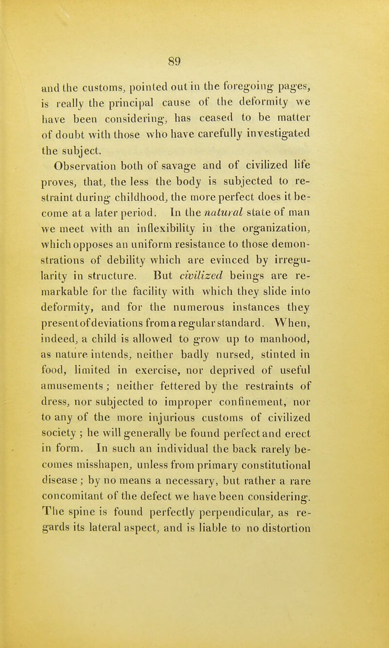 and the customs, pointed out in the foregoing' pages, is really the principal cause of the deformity we have been considering, has ceased to be matter of doubt with those who have carefully investigated the subject. Observation both of savage and of civilized life proves, that, the less the body is subjected to re- straint during childhood, the more perfect does it be- come at a later period. In the natural state of man we meet with an inflexibility in the organization, which opposes an uniform resistance to those demon- strations of debility which are evinced by irregu- larity in structure. But civilized beings are re- markable for the facility with which they slide into deformity, and for the numerous instances they presentof deviations from a regular standard. When, indeed, a child is allowed to grow up to manhood, as nature intends, neither badly nursed, stinted in food, limited in exercise, nor deprived of useful amusements; neither fettered by the restraints of dress, nor subjected to improper confinement, nor to any of the more injurious customs of civilized society ; he will generally be found perfect and erect in form. In such an individual the back rarely be- comes misshapen, unless from primary constitutional disease; by no means a necessary, but rather a rare concomitant of the defect we have been considering. The spine is found perfectly perpendicular, as re- gards its lateral aspect, and is liable to no distortion