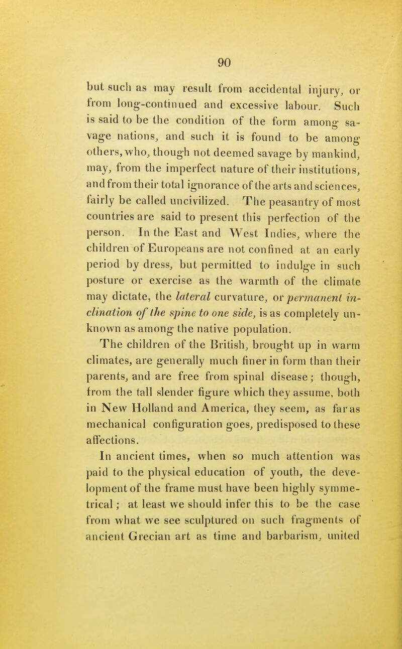but such as may result from accidental injury, or from long-continued and excessive labour. Such is said to be the condition of the form anions sa- vage nations, and such it is found to be among others, who, though not deemed savage by mankind, may, from the imperfect nature of their institutions, and from their total ignorance of the arts and sciences, fairly be called uncivilized. The peasantry of most countries are said to present this perfection of the person. In the East and West Indies, where the children of Europeans are not confined at an early period by dress, but permitted to indulge in such posture or exercise as the warmth of the climate may dictate, the lateral curvature, or permanent in- clination of the spine to one side, is as completely un- known as among the native population. The children of the British, brought up in warm climates, are generally much finer in form than their parents, and are free from spinal disease; though, from the tall slender figure which they assume, both in New Holland and America, they seem, as far as mechanical configuration goes, predisposed to these affections. In ancient times, when so much attention was paid to the physical education of youth, the deve- lopment of the frame must have been highly symme- trical ; at least we should infer this to be the case from what we see sculptured on such fragments of ancient Grecian art as time and barbarism, united