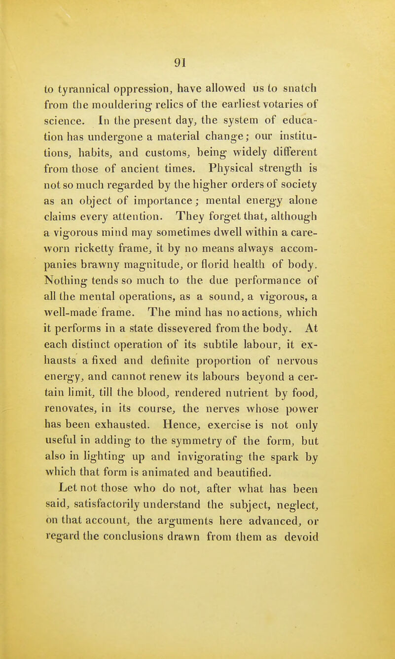to tyrannical oppression, have allowed us to snatch from the mouldering- relics of the earliest votaries of science. In the present day, the system of educa- tion has undergone a material change; our institu- tions, habits, and customs, being widely different from those of ancient times. Physical strength is not so much regarded by the higher orders of society as an object of importance; mental energy alone claims every attention. They forget that, although a vigorous mind may sometimes dwell within a care- worn ricketty frame, it by no means always accom- panies brawny magnitude, or florid health of body. Nothing tends so much to the due performance of all the mental operations, as a sound, a vigorous, a well-made frame. The mind has no actions, which it performs in a state dissevered from the body. At each distinct operation of its subtile labour, it ex- hausts a fixed and definite proportion of nervous energy, and cannot renew its labours beyond a cer- tain limit, till the blood, rendered nutrient by food, renovates, in its course, the nerves whose power has been exhausted. Hence, exercise is not only useful in adding to the symmetry of the form, but also in lighting up and invigorating the spark by which that form is animated and beautified. Let not those who do not, after what has been said, satisfactorily understand the subject, neglect, on that account, the arguments here advanced, or regard the conclusions drawn from them as devoid