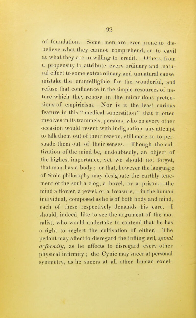 of foundation. Some men are ever prone (o dis- believe what they cannot comprehend, or to cavil at what they are unwilling- to credit. Others, from a propensity to attribute every ordinary and natu- ral effect to some extraordinary and unnatural cause, mistake the unintelligible for the wonderful, and refuse that confidence in the simple resources of na- ture which they repose in the miraculous preten- sions of empiricism. Nor is it the least curious feature in this medical superstition that it often involves in its trammels, persons, who on every other occasion would resent with indignation any attempt to talk them out of their reason, still more so to per- suade them out of their senses. Though the cul- tivation ofthemindbe, undoubtedly, an object of the highest importance, yet we should not forget, that man has a body ; or that, however the language of Stoic philosophy may designate the earthly tene- ment of the soul a clog, a hovel, or a prison,—the mind a flower, a jewel, or a treasure,—in the human individual, composed as he is of both body and mind, each of these respectively demands his care. I should, indeed, like to see the argument of the mo- ralist, who would undertake to contend that he has a right to neglect the cultivation of either. The pedant may affect to disregard the trifling evil, spinal deformity, as he affects to disregard every other physical infirmity ; the Cynic may sneer at personal symmetry, as he sneers at all other human excel-