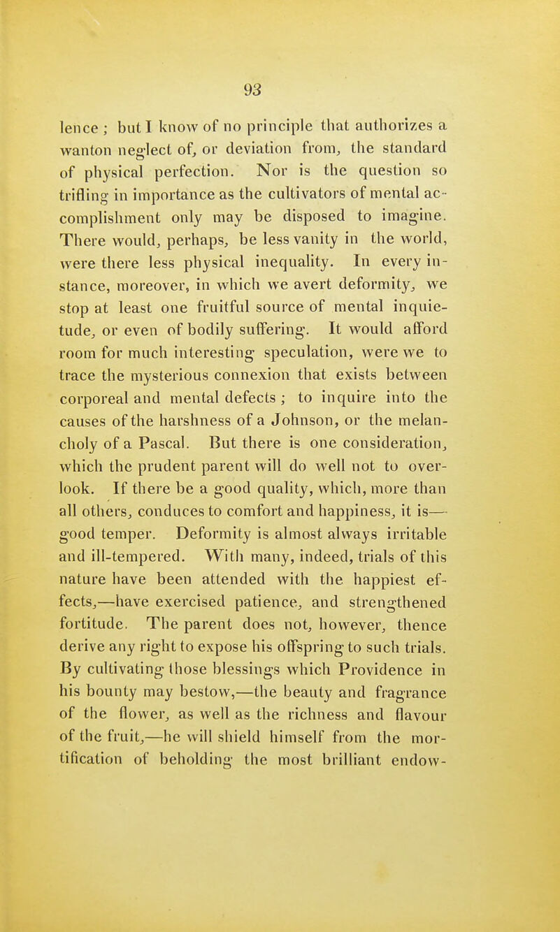 lence ; but I know of no principle that authorizes a wanton neglect of, or deviation from, the standard of physical perfection. Nor is the question so trifling in importance as the cultivators of mental ac- complishment only may be disposed to imagine. There would, perhaps, be less vanity in the world, were there less physical inequality. In every in- stance, moreover, in which we avert deformity, we stop at least one fruitful source of mental inquie- tude, or even of bodily suffering. It would afford room for much interesting speculation, were we to trace the mysterious connexion that exists between corporeal and mental defects ; to inquire into the causes of the harshness of a Johnson, or the melan- choly of a Pascal. But there is one consideration, which the prudent parent will do well not to over- look. If there be a good quality, which, more than all others, conduces to comfort and happiness, it is— good temper. Deformity is almost always irritable and ill-tempered. With many, indeed, trials of this nature have been attended with the happiest ef- fects,—have exercised patience, and strengthened fortitude. The parent does not, however, thence derive any right to expose his offspring to such trials. By cultivating those blessings which Providence in his bounty may bestow,—the beauty and fragrance of the flower, as well as the richness and flavour of the fruit,—he will shield himself from the mor- tification of beholding the most brilliant endow-
