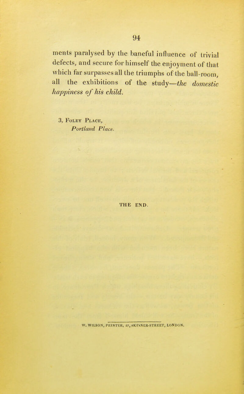 ments paralysed by the baneful influence of trivial defects, and secure for himself the enjoyment of that which far surpasses all the triumphs of the ball-room, all the exhibitions of the study—the domestic happiness of his child. 3, Foley Place, Portland Place. THE END. W. WILSON, PRINTER, 57, SKIMNER-STREET, LONDON.