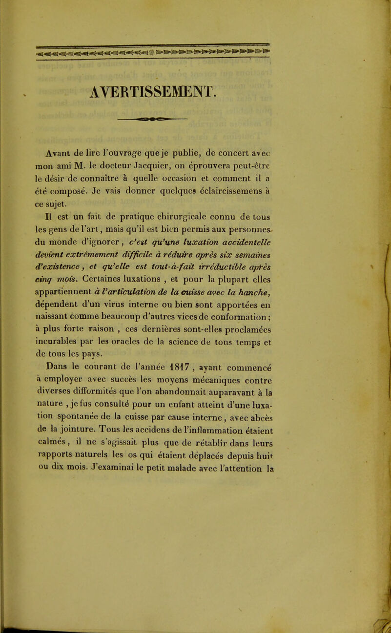 AVERTISSEMENT. Avant de lire l'ouvrage que je publie, de concert avec mon ami M. le docteur Jacquier, on éprouvera peut-être le désir de connaître à quelle occasion et comment il a été composé. Je vais donner quelques éclaircissemens à ce sujet. Il est un fait de pratique chirurgicale connu de tous les gens de l'art, mais qu'il est bien permis aux personnes du monde d'ignorer, c'est qu'une luxation accidentelle devient extrêmement difficile à réduire après six semaines d'existence, et qu'elle est tout-à-fait irréductible après cinq mois. Certaines luxations , et pour la plupart elles appartiennent à l'articulation de la cuisse avec la hanche, dépendent d'un virus interne ou bien sont apportées en naissant comme beaucoup d'autres vices de conformation ; à plus forte raison , ces dernières sont-elles proclamées incurables par les oracles de la science de tons temps et de tous les pays. Dans le courant de l'année 4817 , ayant commencé à employer avec succès les moyens mécaniques contre diverses difformités que l'on abandonnait auparavant à la nature , je fus consulté pour un enfant atteint d'une luxa- tion spontanée de la cuisse par cause interne, avec abcès de la jointure. Tous les accidens de l'inflammation étaient calmés, il ne s'agissait plus que de rétablir dans leurs rapports naturels les os qui étaient déplacés depuis huit ou dix mois. J'examinai le petit malade avec l'attention la