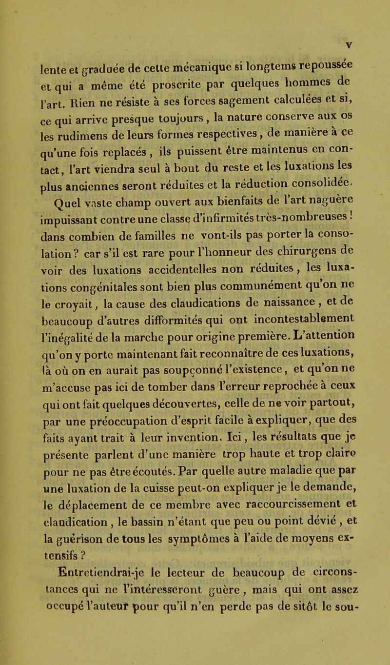 V lente et graduée de cette mécanique si longtems repoussée et qui a même été proscrite par quelques hommes de l'art. Rien ne résiste à ses forces sagement calculées et si, ce qui arrive presque toujours, la nature conserve aux os les rudimens de leurs formes respectives, de manière à ce qu'une fois replacés , ils puissent être maintenus en con- tact, l'art viendra seul à bout du reste et les luxations les plus anciennes seront réduites et la réduction consolidée. Quel vaste champ ouvert aux bienfaits de l'art naguère impuissant contre une classe d'infirmités très-nombreuses ! dans combien de familles ne vont-ils pas porter la conso- lation? car s'il est rare pour l'honneur des chirurgens de voir des luxations accidentelles non réduites, les luxa- tions congénitales sont bien plus communément qu'on ne le croyait, la cause des claudications de naissance , et de beaucoup d'autres difformités qui ont incontestablement l'inégalité de la marche pour origine première. L'attention qu'on y porte maintenant fait reconnaître de ces luxations, là où on en aurait pas soupçonné l'existence, et qu'on ne m'accuse pas ici de tomber dans l'erreur reprochée à ceux qui ont fait quelques découvertes, celle de ne voir partout, par une préoccupation d'esprit facile à expliquer, que des faits ayant trait à leur invention. Ici, les résultats que je présente parlent d'une manière trop haute et trop claire pour ne pas être écoutés. Par quelle autre maladie que par une luxation de la cuisse peut-on expliquer je le demande, le déplacement de ce membre avec raccourcissement et claudication , le bassin n'étant que peu ou point dévié , et la guërison de tous les symptômes à l'aide de moyens ex- tcnsifs ? Entretiendrai-je le lecteur de beaucoup de circons- tances qui ne l'intéresseront guère, mais qui ont assez occupé l'auteuf pour qu'il n'en perde pas de sitôt le sou-