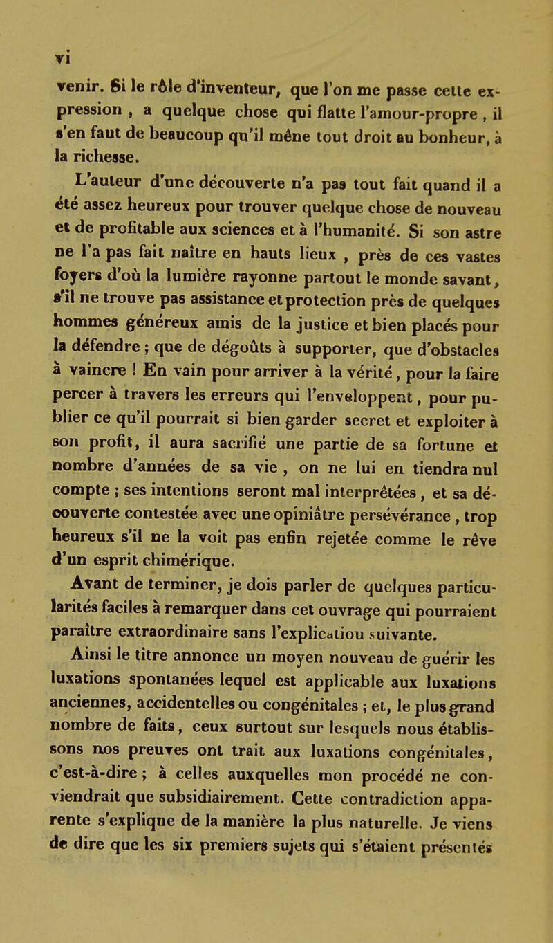 ri venir. Si le rôle d'inventeur, que l'on me passe cette ex- pression , a quelque chose qui flatte l'amour-propre , il s'en faut de beaucoup qu'il mène tout droit au bonheur, à la richesse. L'auteur d'une découverte n'a pas tout fait quand il a été assez heureux pour trouver quelque chose de nouveau et de profitable aux sciences et à l'humanité. Si son astre ne l'a pas fait naître en hauts lieux , près de ces vastes foyers d'où la lumière rayonne partout le monde savant, »'il ne trouve pas assistance et protection près de quelques hommes généreux amis de la justice et bien placés pour la défendre ; que de dégoûts à supporter, que d'obstacles à vaincre ! En vain pour arriver à la vérité, pour la faire percer à travers les erreurs qui l'enveloppent, pour pu- blier ce qu'il pourrait si bien garder secret et exploiter à son profit, il aura sacrifié une partie de sa fortune et nombre d'années de sa vie , on ne lui en tiendra nul compte ; ses intentions seront mal interprétées, et sa dé- couverte contestée avec une opiniâtre persévérance, trop heureux s'il ne la voit pas enfin rejetée comme le rêve d'un esprit chimérique. Avant de terminer, je dois parler de quelques particu- larités faciles à remarquer dans cet ouvrage qui pourraient paraître extraordinaire sans l'explicatiou suivante. Ainsi le titre annonce un moyen nouveau de guérir les luxations spontanées lequel est applicable aux luxations anciennes, accidentelles ou congénitales ; et, le plus grand nombre de faits, ceux surtout sur lesquels nous établis- sons nos preuves ont trait aux luxations congénitales, c'est-à-dire ; à celles auxquelles mon procédé ne con- viendrait que subsidiairement. Cette contradiction appa- rente s'expliqne de la manière la plus naturelle. Je viens de dire que les six premiers sujets qui s'étaient présentés