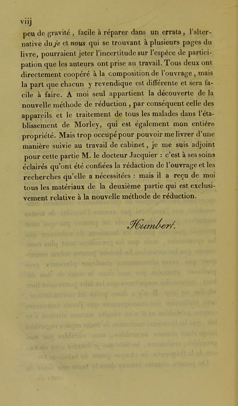 peu de gravité , facile à réparer dans un errata, l'alter- native du je et nous qui se trouvant à plusieurs pages du livre, pourraient jeter l'incertitude sur l'espèce de partici- pation que les auteurs ont prise au travail. Tous deux ont directement coopéré à la composition de l'ouvrage , mais la part que chacun y revendique est différente et sera fa- cile à faire. A moi seul appartient la découverte de la nouvelle méthode de réduction , par conséquent celle des appareils et le traitement de tous les malades dans l'éta- blissement de Morley, qui est également mon entière propriété. Mais trop occupé pour pouvoir me livrer d'une manière suivie au travail de cabinet, je me suis adjoint pour cette partie M. le docteur Jacquier : c'est à ses soins éclairés qu'ont été confiées la rédaction de l'ouvrage et les recherches qu'elle a nécessitées : mais il a reçu de moi tous les matériaux de la deuxième partie qui est exclusi- vement relative à la nouvelle méthode de réduction.