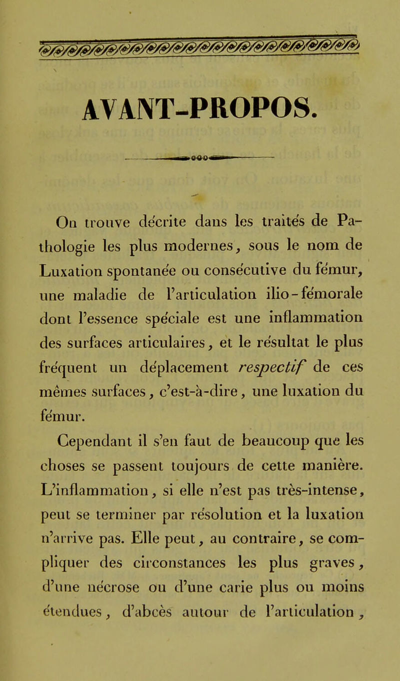 AVANT-PROPOS. , —mMiS^ 0 Q 0 jfi^W On trouve décrite daus les traités de Pa- thologie les plus modernes, sous le nom de Luxation spontanée ou consécutive du fémur, une maladie de l'articulation ilio - fémorale dont l'essence spéciale est une inflammation des surfaces articulaires, et le résultat le plus fréquent un déplacement respectif de ces mêmes surfaces, c'est-à-dire, une luxation du fémur. Cependant il s'en faut de beaucoup que les choses se passent toujours de cette manière. L'inflammation, si elle n'est pas très-intense, peut se terminer par résolution et la luxation n'arrive pas. Elle peut, au contraire, se com- pliquer des circonstances les plus graves, d'une nécrose ou d'une carie plus ou moins étendues, d'abcès autour de l'articulation,