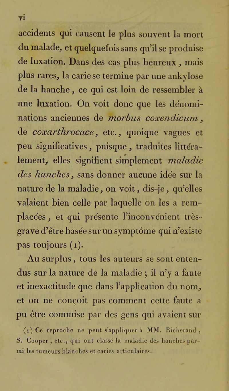 accidents qui causent le plus souvent la mort du malade, et quelquefois sans qu'il se produise de luxation. Dans des cas plus heureux, mais plus rares, la carie se termine par une ankylose de la hanche, ce qui est loin de ressembler à une luxation. On voit donc que les dénomi- nations anciennes de morbus coxendicum, de coxarthrocace, etc., quoique vagues et peu significatives, puisque, traduites littéra- lementy elles signifient simplement maladie des hanches, sans donner aucune idée sur la nature de la maladie, on voit, dis-je, qu'elles valaient bien celle par laquelle on les a rem- placées , et qui présente l'inconvénient très- grave d'être basée sur un symptôme qui n'existe pas toujours (1). Au surplus, tous les auteurs se sont enten- dus sur la nature de la maladie ; il n'y a faute et inexactitude que dans l'application du nom, et on ne conçoit pas comment cette faute a pu être commise par des gens qui avaient sur (0 Ce reproche ne peut s'appliquer à MM. Richerand , S. Cooper , etc., qui ont classé la maladie des hanches par- rai les tumeurs blanches et caries articulaires.