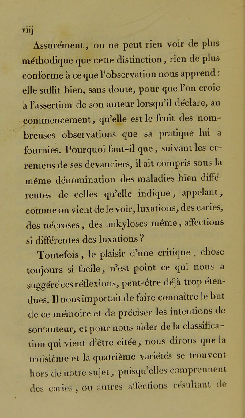 viij Assurément, on ne peut rien voir de plus méthodique que cette distinction, rien de plus conforme à ce que l'observation nous apprend : elle suffit bien, sans doute, pour que Ton croie à l'assertion de son auteur lorsqu'il déclare, au commencement, qu'elle est le fruit des nom- breuses observations que sa pratique lui a fournies. Pourquoi faut-il que, suivant les ei - remens de ses devanciers, il ait compris sous la même dénomination des maladies bien diffé- rentes de celles qu'elle indique, appelant, comme on vient de le voir, luxations, des caries, des nécroses, des ankyloses même, affections si différentes des luxations ? Toutefois, le plaisir d'une critique, chose toujours si facile, n'est point ce qui nous a suggéré ces réflexions, peut-être déjà trop éten- dues. Il nous importait de faire connaître le but de ce mémoire et de préciser les intentions de son'auteur, et pour nous aider de la classifica- tion qui vient d'être citée, nous dirons que la troisième et la quatrième variétés se trouvent hors de notre sujet, puisqu'elles comprennent des caries , ou autres affections résultant de