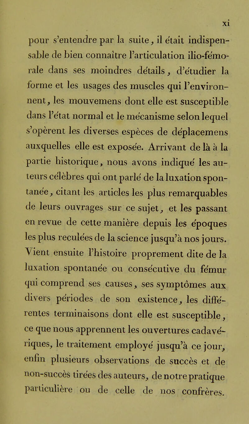 pour s'entendre par la suite, il était indispen- sable de bien connaître l'articulation ilio-fémo- rale dans ses moindres détails, d'étudier la forme et les usages des muscles qui l'environ- nent, les mouvemens dont elle est susceptible dans l'état normal et le mécanisme selon lequel s'opèrent les diverses espèces de déplacemens auxquelles elle est exposée. Arrivant de là à la partie historique, nous avons indiqué les au- teurs célèbres qui ont parlé de la luxation spon- tanée , citant les articles les plus remarquables de leurs ouvrages sur ce sujet, et les passant en revue de cette manière depuis les époques les plus reculées de la science jusqu'à nos jours. Vient ensuite l'histoire proprement dite de la luxation spontanée ou consécutive du fémur qui comprend ses causes, ses symptômes aux divers périodes de son existence, les diffé- rentes terminaisons dont elle est susceptible, ce que nous apprennent les ouvertures cadavé- riques, le traitement employé jusqu'à ce jour, enfin plusieurs observations de succès et de non-succès tirées des auteurs, de notre pratique particulière ou de celle de nos confrères.