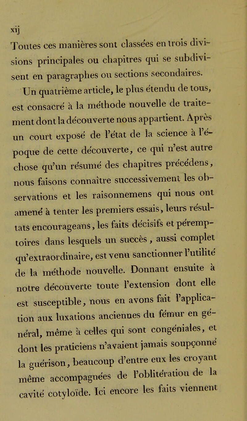 Toutes ces manières sont classées en trois divi- sions principales ou chapitres qui se subdivi- sent en paragraphes ou sections secondaires. Un quatrième article, le plus étendu de tous, est consacré à la méthode nouvelle de traite- ment dont la découverte nous appartient. Après un court exposé de l'état de la science à l'é- poque de cette découverte, ce qui n'est autre chose qu'un résumé des chapitres précédens, nous faisons connaître successivement les ob- servations et les raisonnemens qui nous ont amené à tenter les premiers essais, leurs résul- tats encourageans,les faits décisifs etpéremp- toires dans lesquels un succès , aussi complet qu'extraordinaire, est venu sanctionner l'utilité de la méthode nouvelle. Donnant ensuite à notre découverte toute l'extension dont elle est susceptible, nous en avons fait l'applica- tion aux luxations anciennes du fémur en gé- néral, même à celles qui sont congéniales, et dont les praticiens n'avaient jamais soupçonné la guérison, beaucoup d'entre eux les croyant même accompagnées de l'oblitération de la cavité cotyloïde. Ici encore les faits viennent