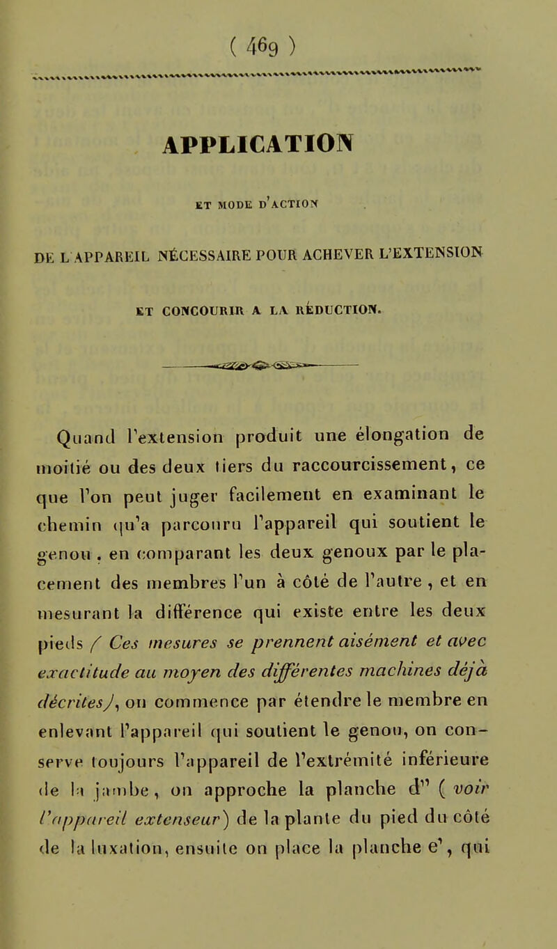 APPLICATION ET MODE D'ACTION DK L'APPAREIL NÉCESSAIRE POUR ACHEVER L'EXTENSION ET CONCOURIR A LA REDUCTION. Quand l'extension produit une élongation de moitié ou des deux tiers du raccourcissement, ce que l'on peut juger facilement en examinant le chemin qu'a parcouru l'appareil qui soutient le genou . en comparant les deux genoux par le pla- cement des membres l'un à côté de l'autre , et en mesurant la différence qui existe entre les deux pieds f Ces mesures se prennent aisément et avec exactitude au moyen des différentes machines déjà décrites J, on commence par étendre le membre en enlevant l'appareil qui soutient le genou, on con- serve toujours l'appareil de l'extrémité inférieure de la j;imbe, on approche la planche d (voir /'appareil extenseur) de la plante du pied du côté de la luxation, ensuite on place la planche e', qui