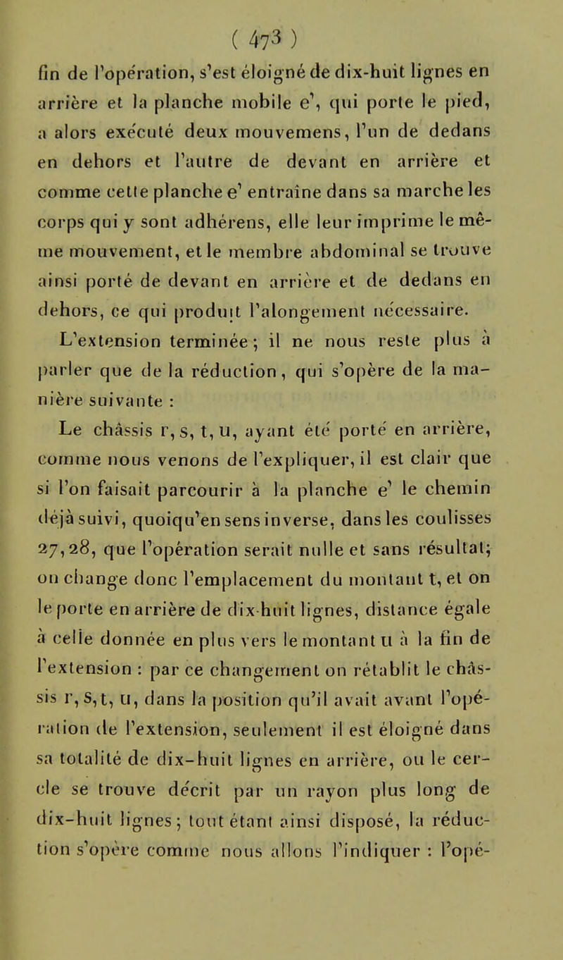 fin de l'opération, s'est éloigné de dix-huit lignes en arrière et la planche mobile e\ qui porte le pied, a alors exe'cuté deux mouvemens, l'un de dedans en dehors et l'autre de devant en arrière et comme cette planche e' entraîne dans sa marche les corps qui y sont adhérens, elle leur imprime le mê- me mouvement, et le membre abdominal se trouve ainsi porté de devant en arrière et de dedans en dehors, ce qui produit l'alongement nécessaire. L'extension terminée; il ne nous reste plus à parler que de la réduction, qui s'opère de la ma- nière suivante : Le châssis r,s, t,u, ayant été porté en arrière, comme nous venons de l'expliquer, il est clair que si l'on faisait parcourir à la planche e1 le chemin déjà suivi, quoiqu'en sens inverse, dans les coulisses 27,28, que l'opération serait nulle et sans résultat; on change donc l'emplacement du montant t, et on le porte en arrière de dix huit lignes, distance égale à celle donnée en plus vers le montant tt à la fin de l'extension : par ce changement on rétablit le châs- sis 1, S,t, u, dans la position qu'il avait avant l'opé- ration de l'extension, seulement il est éloigné dans sa totalité de dix-huit lignes en arrière, ou le cer- cle se trouve décrit par un rayon plus long de dix-huit lignes; tout étant ainsi disposé, la réduc- tion s'opère comme nous allons l'indiquer : l'opé-