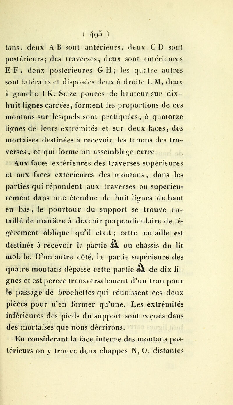 tans, deux A B sont antérieurs, deux CD sont postérieurs; des traverses, deux sont antérieures EF, deux postérieures G H; les quatre autres sont latérales et disposées deux à droite LM, deux à gauche IK. Seize pouces de hauteur sur dix- huit lignes carrées, forment 3es proportions de ces montans sur lesquels sont pratiquées, a quatorze lignes de leurs extrémités et sur deux faces, des mortaises destinées à recevoir les tenons des tra- verses , ce qui forme un assemblage carré. Aux faces extérieures des traverses supérieures et aux faces extérieures des montans , dans les parties qui répondent aux traverses ou supérieu- rement dans une étendue de huit lignes de haut en bas, le pourtour du support se trouve en- taillé de manière à devenir perpendiculaire de lé- gèrement oblique qu'il était ; cette entaille est destinée à recevoir la partie i!k ou châssis du lit mobile. D'un autre côté, la partie supérieure des quatre montans dépasse cette partie âb de dix li- gnes et est percée transversalement d'un trou pour le passage de brochettes qui réunissent ces deux pièces pour n'en former qu'une. Les extrémités inférieures des pieds du support sont reçues dans des mortaises que nous décrirons. En considérant la face interne des montans pos- térieurs on y trouve deux chappes N, O, distantes