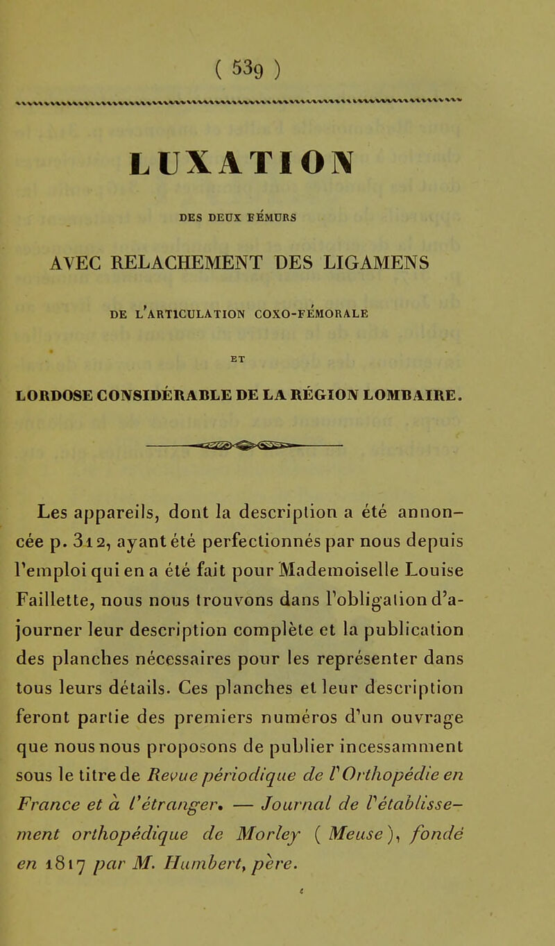 LUXATION DES DEUX FEMURS AVEC RELACHEMENT DES LIGAMENS de l'articulation coxo-femorale ET LORDOSE CONSIDERABLE DE LA REGION LOMBAIRE. Les appareils, dont la description a été annon- cée p. 312, ayant été perfectionnés par nous depuis l'emploi qui en a été fait pour Mademoiselle Louise Faillette, nous nous trouvons dans l'obligation d'a- journer leur description complète et la publication des planches nécessaires pour les représenter dans tous leurs détails. Ces planches et leur description feront partie des premiers numéros d'un ouvrage que nous nous proposons de publier incessamment sous le titre de Revue périodique de VOrthopédie en France et a C étranger* — Journal de rétablisse- ment orthopédique de Morley ( Meuse), fondé en 1817 par M. Humbert, père.