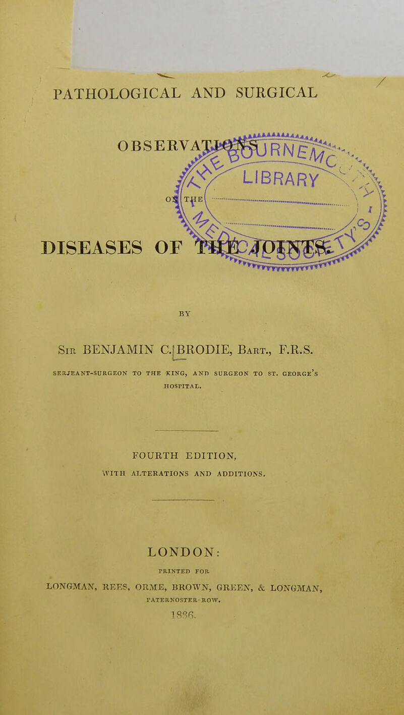 PATHOLOGICAL AND SURGICAL BY Sir benjamin C.[BR0DIE, Bart., F.R.S. SERJEANT-SURGEON TO THE KING, AND SURGEON TO ST. GEORGe's HOSPITAL. FOURTH EDITION, WITH ALTERATIONS AND ADDITIONS. LONDON: PRINTED FOR LONGMAN, REES, ORME, BROWN, GREEN, & LONGMAN, PATERNOSTER- ROW.