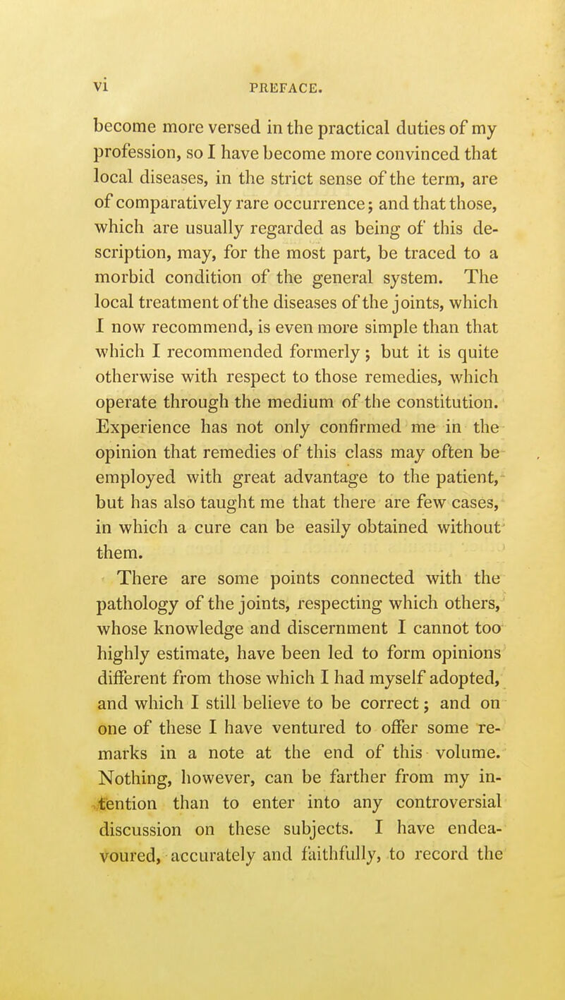 become more versed in the practical duties of my profession, so I have become more convinced that local diseases, in the strict sense of the term, are of comparatively rare occurrence; and that those, which are usually regarded as being of this de- scription, may, for the most part, be traced to a morbid condition of the general system. The local treatment of the diseases of the joints, which 1 now recommend, is even more simple than that which I recommended formerly; but it is quite otherwise with respect to those remedies, which operate through the medium of the constitution. Experience has not only confirmed me in the opinion that remedies of this class may often be employed with great advantage to the patient, but has also taught me that there are few cases, in which a cure can be easily obtained without^ them. There are some points connected with the pathology of the joints, respecting which others, whose knowledge and discernment I cannot too highly estimate, have been led to form opinions different from those which I had myself adopted, and which I still believe to be correct; and on one of these I have ventured to offer some re- marks in a note at the end of this volume. Nothing, however, can be farther from my in- attention than to enter into any controversial discussion on these subjects. I have endea- voured, accurately and faithfully, to record the