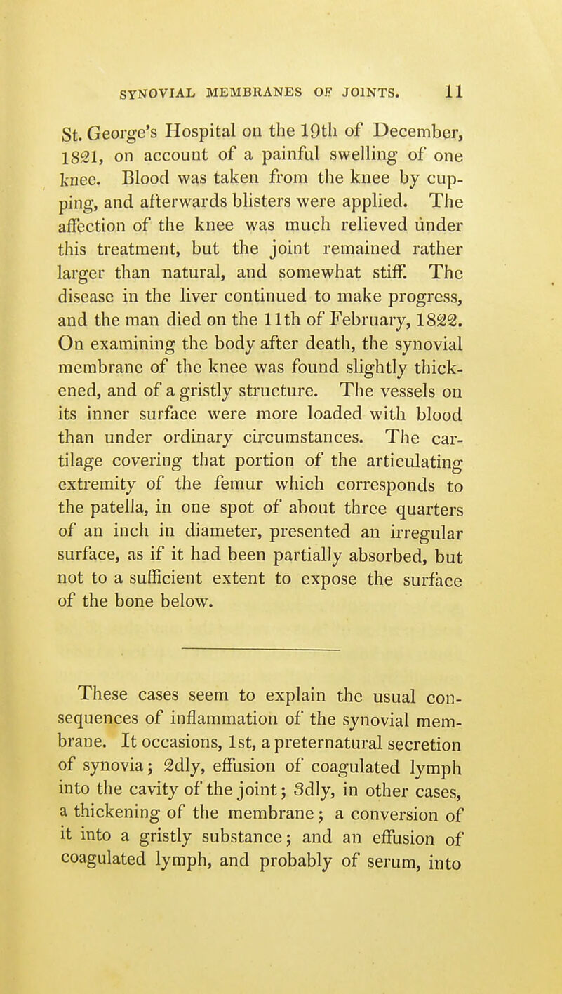 St. George's Hospital on the 19tli of December, 1821, on account of a painful swelling of one knee. Blood was taken from the knee by cup- ping, and afterwards blisters were applied. The affection of the knee was much relieved under this treatment, but the joint remained rather larger than natural, and somewhat stiff. The disease in the liver continued to make progress, and the man died on the 11th of February, 1822. On examining the body after death, the synovial membrane of the knee was found slightly thick- ened, and of a gristly structure. The vessels on its inner surface were more loaded with blood than under ordinary circumstances. The car- tilage covering that portion of the articulating extremity of the femur which corresponds to the patella, in one spot of about three quarters of an inch in diameter, presented an irregular surface, as if it had been partially absorbed, but not to a sufficient extent to expose the surface of the bone below. These cases seem to explain the usual con- sequences of inflammation of the synovial mem- brane. It occasions, 1st, a preternatural secretion of synovia; 2dly, effusion of coagulated lymph into the cavity of the joint; 3dly, in other cases, a thickening of the membrane; a conversion of it into a gristly substance; and an effusion of coagulated lymph, and probably of serum, into