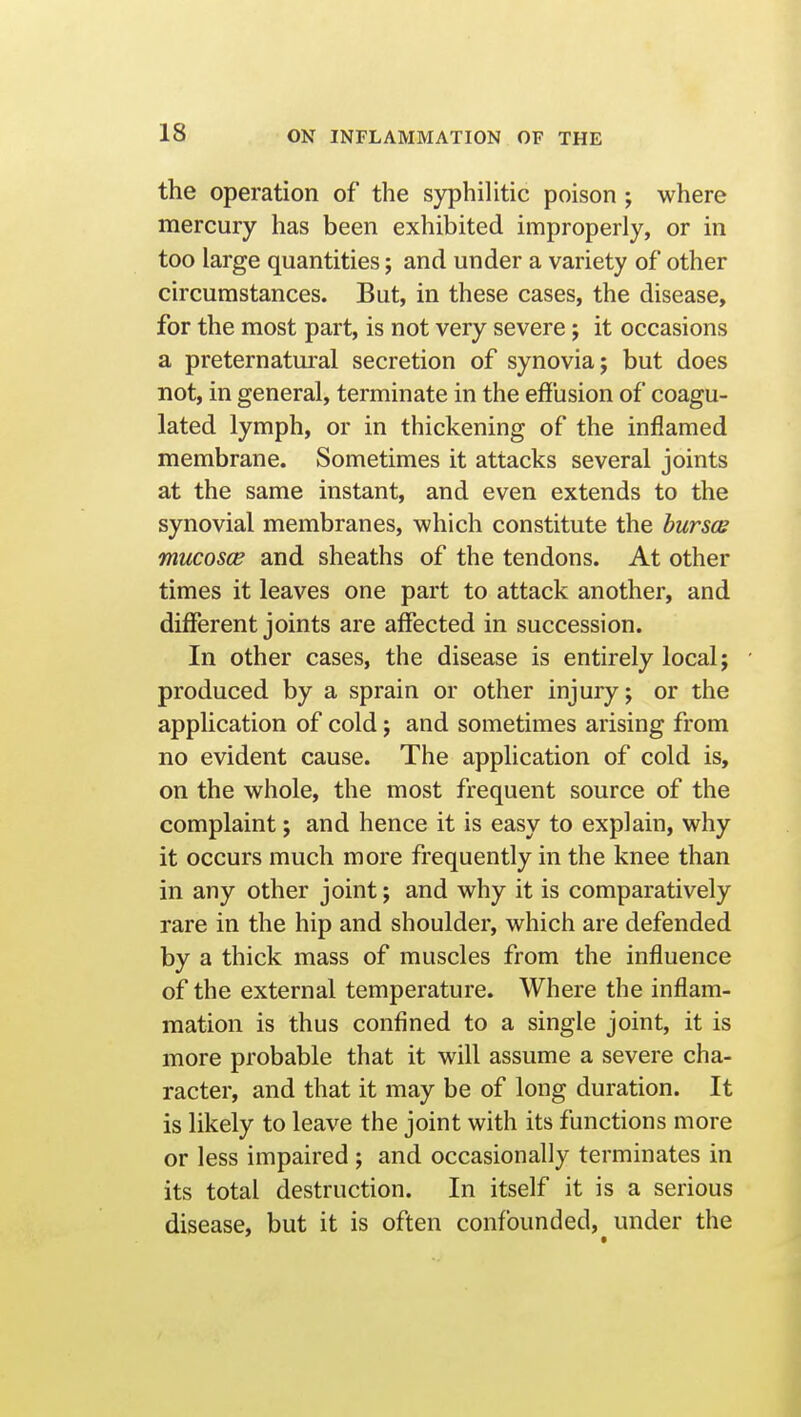 the operation of the syphihtic poison ; where mercury has been exhibited improperly, or in too large quantities; and under a variety of other circumstances. But, in these cases, the disease, for the most part, is not very severe; it occasions a preternatural secretion of synovia; but does not, in general, terminate in the effusion of coagu- lated lymph, or in thickening of the inflamed membrane. Sometimes it attacks several joints at the same instant, and even extends to the synovial membranes, which constitute the burses mucosce and sheaths of the tendons. At other times it leaves one part to attack another, and different joints are affected in succession. In other cases, the disease is entirely local; produced by a sprain or other injury; or the application of cold; and sometimes arising from no evident cause. The application of cold is, on the whole, the most frequent source of the complaint; and hence it is easy to explain, why it occurs much more frequently in the knee than in any other joint; and why it is comparatively rare in the hip and shoulder, which are defended by a thick mass of muscles from the influence of the external temperature. Where the inflam- mation is thus confined to a single joint, it is more probable that it will assume a severe cha- racter, and that it may be of long duration. It is likely to leave the joint with its functions more or less impaired ; and occasionally terminates in its total destruction. In itself it is a serious disease, but it is often confounded, under the