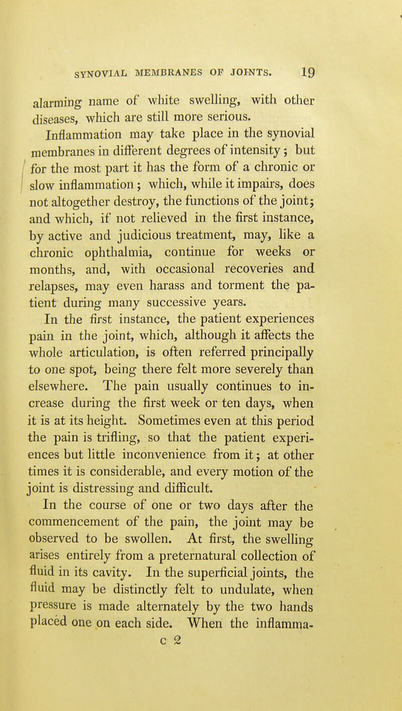 alarming name of white swelling, with other diseases, which are still more serious. Inflammation may take place in the synovial membranes in different degrees of intensity; but I for the most part it has the form of a chronic or I slow inflammation; which, while it impairs, does not altogether destroy, the functions of the joint; and which, if not relieved in the first instance, by active and judicious treatment, may, like a chronic ophthalmia, continue for weeks or months, and, with occasional recoveries and relapses, may even harass and torment the pa- tient during many successive years. In the first instance, the patient experiences pain in the joint, which, although it affects the whole articulation, is often referred principally to one spot, being there felt more severely than elsewhere. The pain usually continues to in- crease during the first week or ten days, when it is at its height. Sometimes even at this period the pain is trifling, so that the patient experi- ences but little inconvenience from it; at other times it is considerable, and every motion of the joint is distressing and difficult. In the course of one or two days after the commencement of the pain, the joint may be observed to be swollen. At first, the swelling arises entirely from a preternatural collection of fluid in its cavity. In the superficial joints, the fluid may be distinctly felt to undulate, when pressure is made alternately by the two hands placed one on each side. When the inflamma-