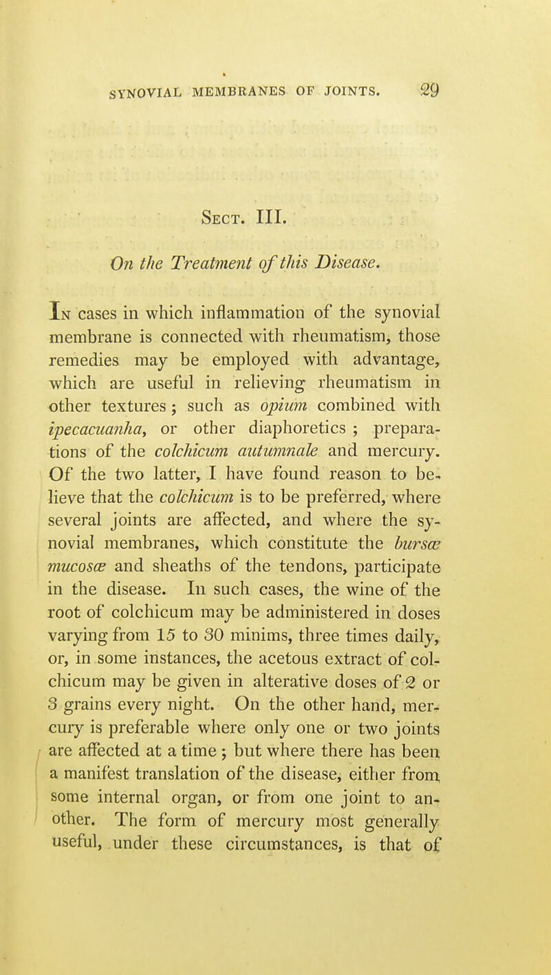 Sect. III. On the Treatment of this Disease. In cases in which inflammation of the synovial membrane is connected with rheumatism, those remedies may be employed with advantage, which are useful in relieving rheumatism in other textures ; such as opium combined with ipecaciianhay or other diaphoretics ; prepara- tions of the colchicum autumnaU and mercury. Of the two latter, I have found reason to be- lieve that the colchicum is to be preferred, where several joints are affected, and where the sy- novial membranes, which constitute the bursa; mucosce and sheaths of the tendons, participate in the disease. In such cases, the wine of the root of colchicum may be administered in doses varying from 15 to 30 minims, three times daily, or, in some instances, the acetous extract of col- chicum may be given in alterative doses of 2 or 3 grains every night. On the other hand, mer- cury is preferable where only one or two joints are affected at a time ; but where there has been a manifest translation of the disease, either fron^ some internal organ, or from one joint to an- other. The form of mercury most generally useful, under these circumstances, is that of