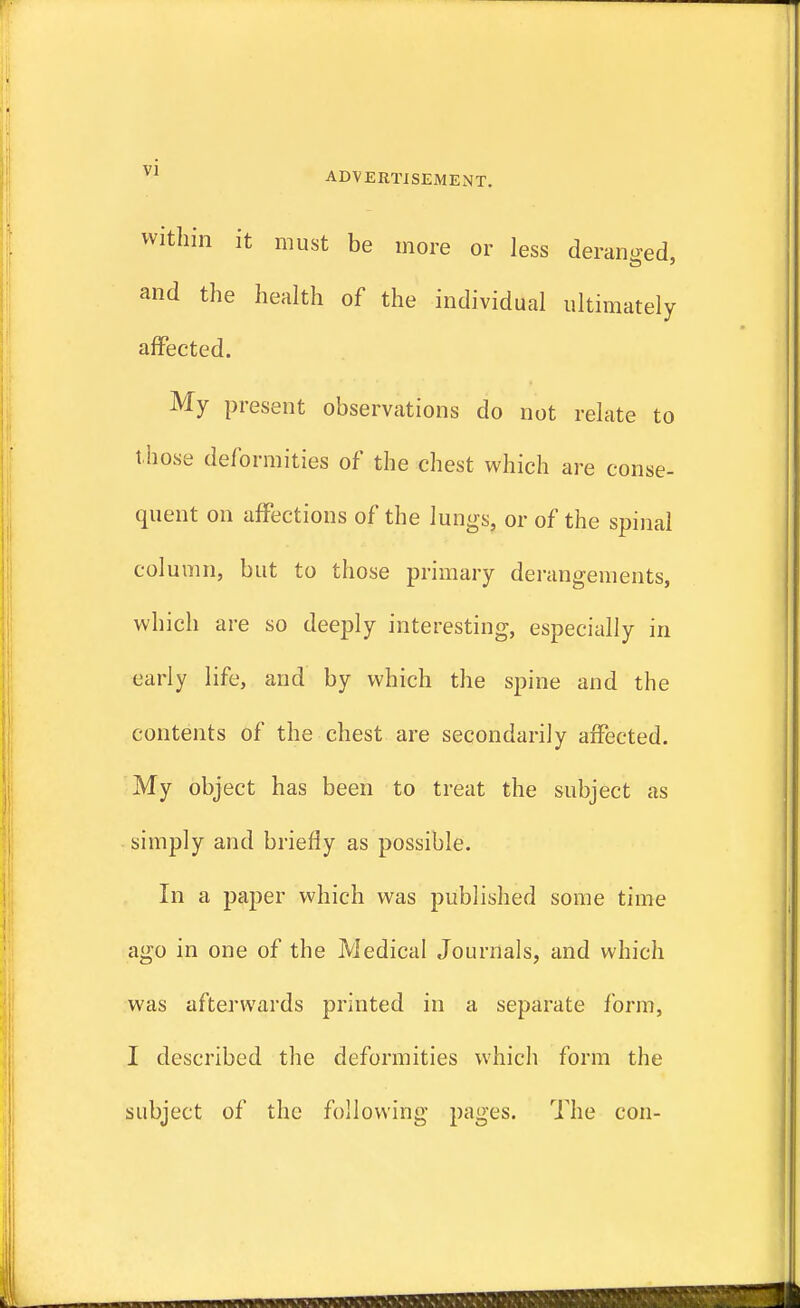 within it must be more or less deranged, and the health of the individual ultimately affected. My present observations do not relate to t hose deformities of the chest which are conse- quent on affections of the lungs, or of the spinal column, but to those primary derangements, which are so deeply interesting, especially in early life, and by which the spine and the contents of the chest are secondarily affected. My object has been to treat the subject as simply and briefly as possible. In a paper which was published some time ago in one of the Medical Journals, and which was afterwards printed in a separate form, I described the deformities which form the subject of the following pages. The con-