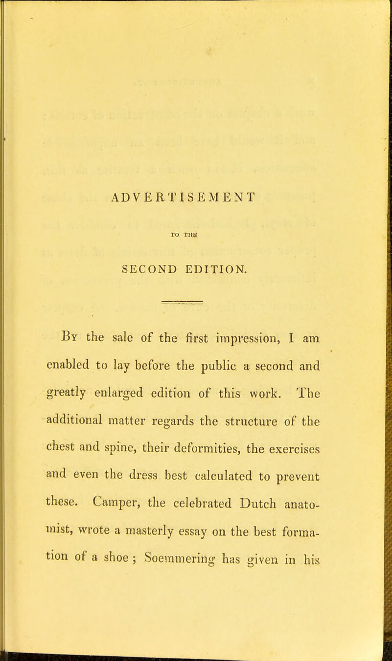 TO THE SECOND EDITION. By the sale of the first impression, I am enabled to lay before the public a second and greatly enlarged edition of this work. The additional matter regards the structure of the chest and spine, their deformities, the exercises and even the dress best calculated to prevent these. Camper, the celebrated Dutch anato- mist, wrote a masterly essay on the best forma- tion of a shoe ; Soemmering has given in his